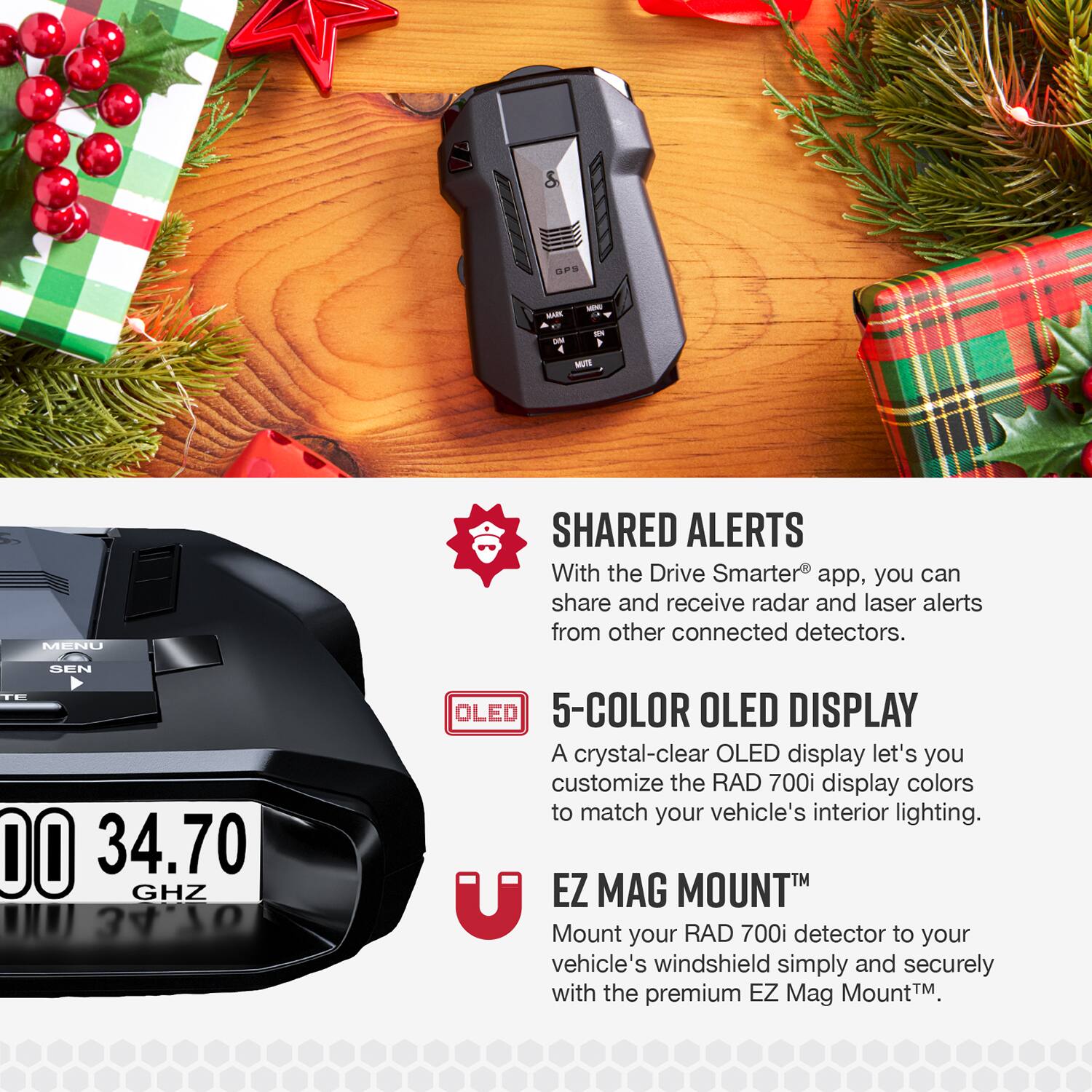 Sure, here is the corrected and grouped text:

---

**SHARED ALERTS**  
With the Drive Smarter® app, you can share and receive radar and laser alerts from other connected detectors.

**5-COLOR OLED DISPLAY**  
A crystal-clear OLED display lets you customize the RAD 700i display colors to match your vehicle's interior lighting.

**EZ MAG MOUNT™**  
Mount your RAD 700i detector to your vehicle's windshield simply and securely with the premium EZ Mag Mount™.

---

**SENTE DO 34.70 GHZ**  
**U 34 OLED**
