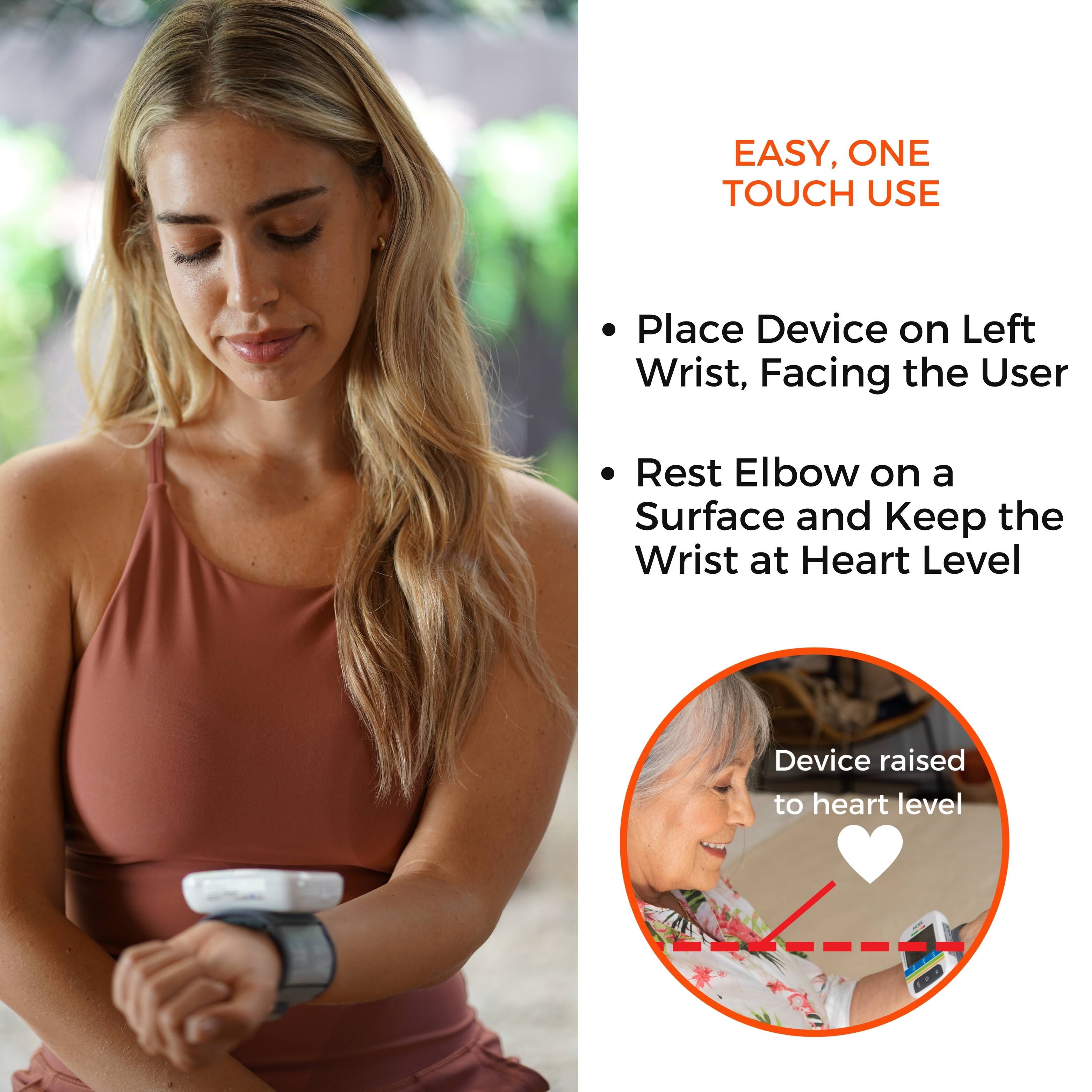 EASY, ONE TOUCH USE

- Place Device on Left Wrist, Facing the User
- Rest Elbow on a Surface and Keep the Wrist at Heart Level

Device raised to heart level