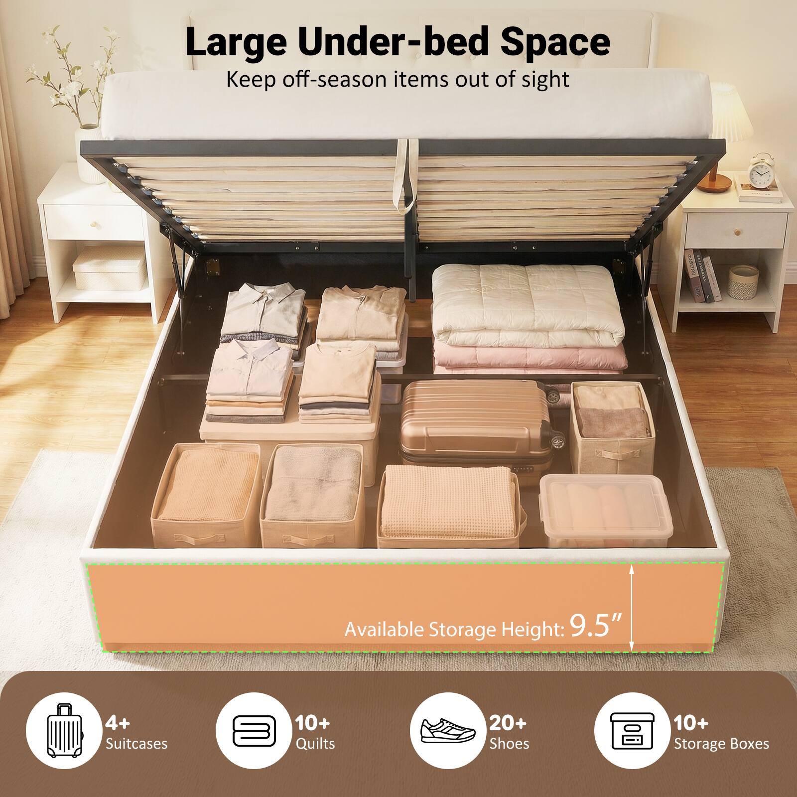 Large Under-bed Space  
Keep off-season items out of sight  

Available Storage Height: 9.5"  

4+ Suitcases  
10+ Quilts  
20+ Shoes  
10+ Storage Boxes