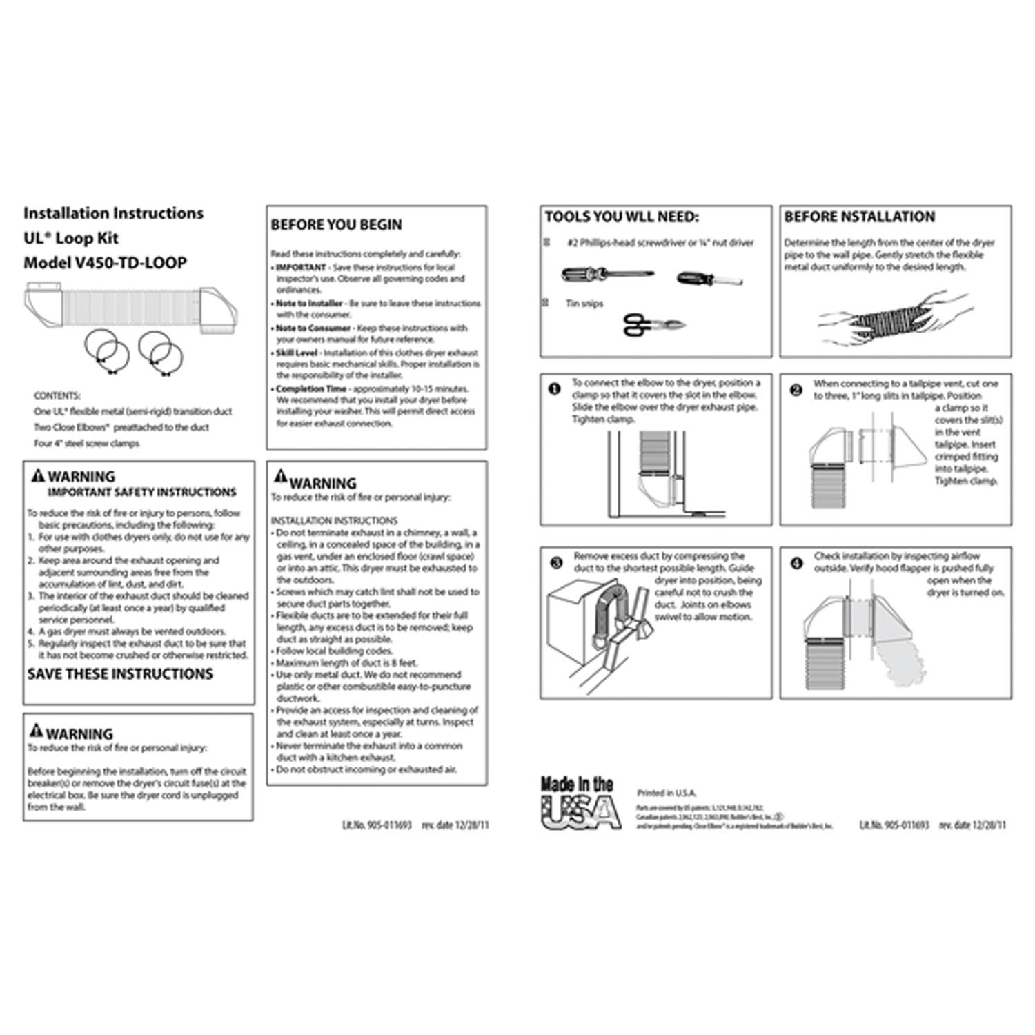 **Installation Instructions**  
**UL® Loop Kit**  
**Model V450-TD-LOOP**

---

**CONTENTS**  
- One flexible metal (16-gauge) transition duct  
- Two "Close Elbows" preattached to the duct  
- Four #8 sheet metal screws and clamps  

---

**WARNING**  
**IMPORTANT SAFETY INSTRUCTIONS**  
To reduce the risk of fire or personal injury, follow these basic precautions, including the following:  
1. For use with clothes dryers only. Do not use for any other purpose.  
2. Keep area around the exhaust opening and adjacent surrounding areas free from the accumulation of lint, dust, and dirt.  
3. Regularly inspect the exhaust duct to be sure it is clean and free from lint, dust, and dirt.  
4. The exhaust duct must be cleaned at least once a year by qualified service personnel.  
5. The exhaust duct must be vented outdoors.  
6. The exhaust duct must be kept straight and not crushed or otherwise restricted.  
7. Follow local building codes.  
8. Do not obstruct incoming or exhausted air.  

**SAVE THESE INSTRUCTIONS**  

---

**BEFORE YOU BEGIN**  
Read these instructions completely and carefully