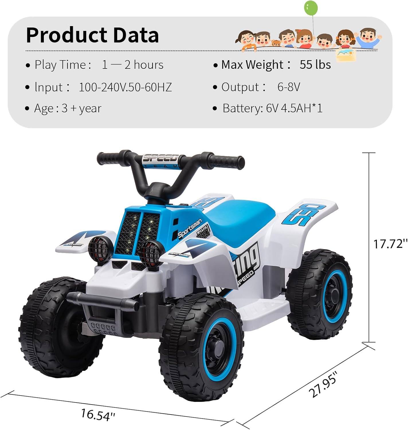 Product Data

- Play Time: 1 — 2 hours
- Input: 100-240V.50-60HZ
- Age: 3 + year
- Max Weight: 55 lbs
- Output: 6-8V
- Battery: 6V 4.5AH*1

Dimensions:
- Length: 27.95"
- Width: 16.54"
- Height: 17.72"