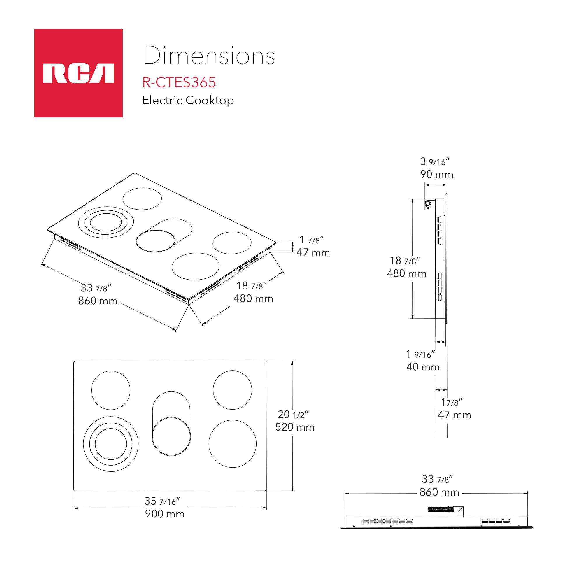 Dimensions RCA R-CTES365 Electric Cooktop

- 3 9/16" (90 mm)
- 33 7/8" (860 mm)
- 18 7/8" (480 mm)
- 1 7/8" (47 mm)
- 1 9/16" (40 mm)
- 20 1/2" (520 mm)
- 17/8" (47 mm)
- 35 7/16" (900 mm)
- 33 7/8" (860 mm)