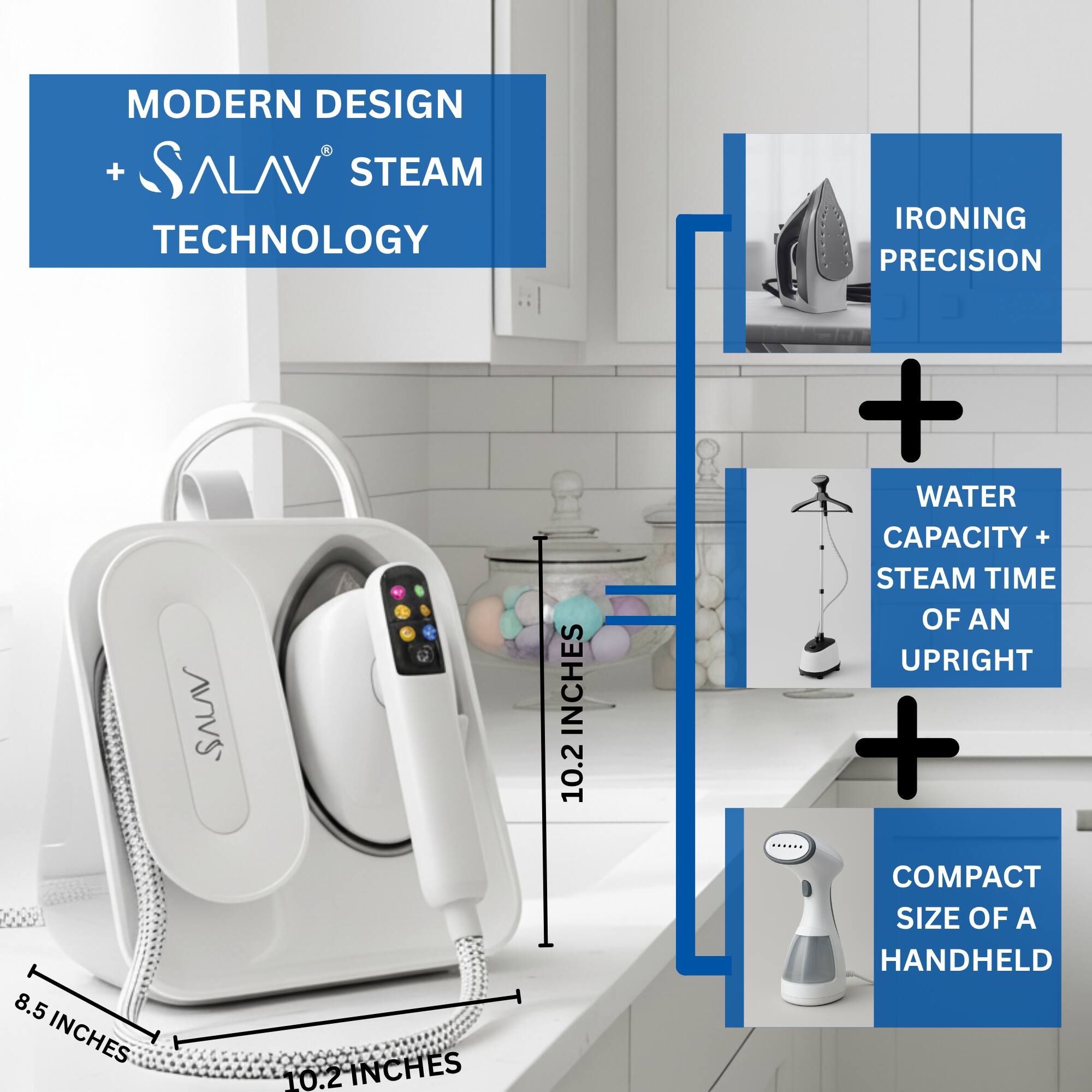 MODERN DESIGN + SALAV® STEAM TECHNOLOGY

IRONING PRECISION

WATER CAPACITY + STEAM TIME OF AN UPRIGHT

COMPACT SIZE OF A HANDHELD

8.5 INCHES

10.2 INCHES