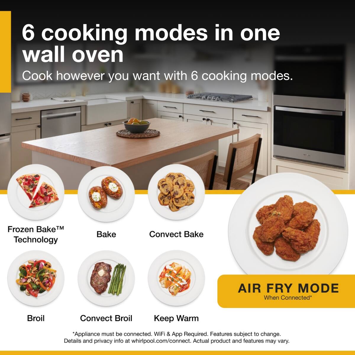 6 cooking modes in one wall oven  
Cook however you want with 6 cooking modes.  

Frozen Bake™ Technology  
Bake  
Convect Bake  
Broil  
Convect Broil  
Keep Warm  

AIR FRY MODE  
When Connected*  

*Appliance must be connected. WiFi & App Required. Features subject to change. Details and privacy info at whirlpool.com/connect. Actual product and features may vary.