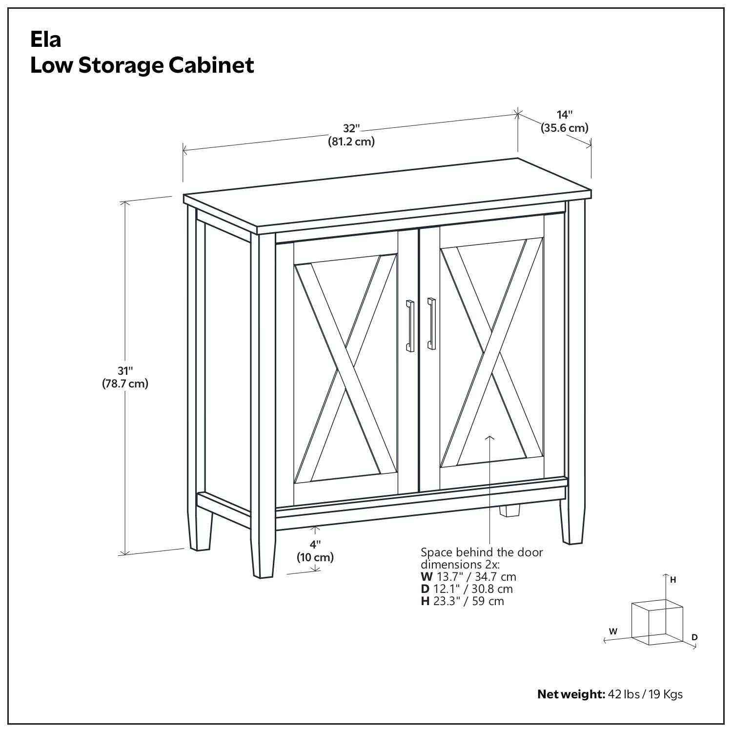 Ela Low Storage Cabinet

Dimensions:
- Width: 32" (81.2 cm)
- Depth: 14" (35.6 cm)
- Height: 31" (78.7 cm)
- Space behind the door: 4" (10 cm)

Door dimensions (2x):
- Width: 13.7" / 34.7 cm
- Depth: 12.1" / 30.8 cm
- Height: 23.3" / 59 cm

Net weight: 42 lbs / 19 Kgs