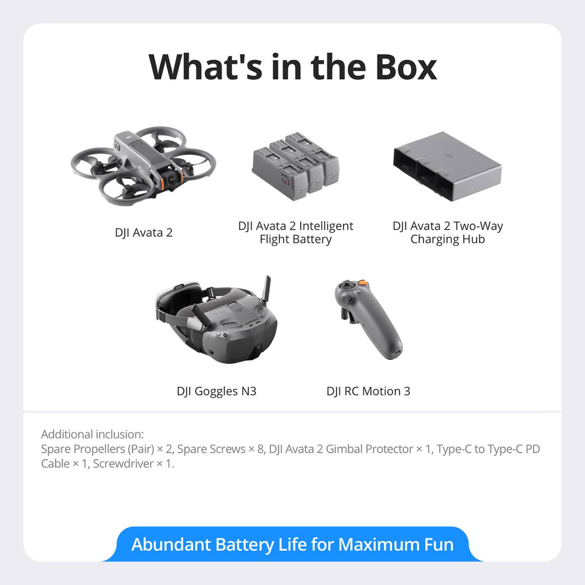 What's in the Box

- DJI Avata 2
- DJI Avata 2 Intelligent Flight Battery
- DJI Avata 2 Two-Way Charging Hub
- DJI Goggles N3
- DJI RC Motion 3

Additional inclusion:
- Spare Propellers (Pair) x 2
- Spare Screws x 8
- DJI Avata 2 Gimbal Protector x 1
- Type-C to Type-C PD Cable x 1
- Screwdriver x 1

Abundant Battery Life for Maximum Fun