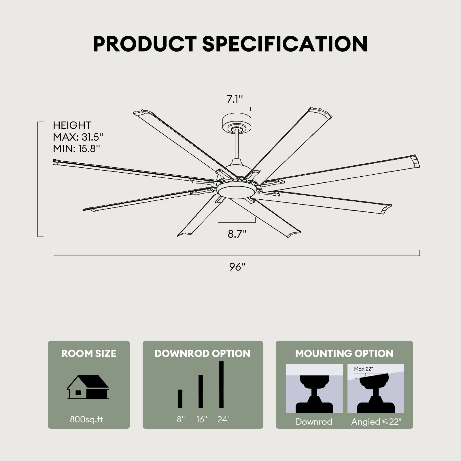 PRODUCT SPECIFICATION

- HEIGHT
  - MAX: 31.5"
  - MIN: 15.8"

- ROOM SIZE
  - 800sq.ft

- DOWNROD OPTION
  - 8"
  - 16"
  - 24"

- MOUNTING OPTION
  - Downrod
  - Angled ≤ 22"

- Blade Length: 96"
- Blade Span: 7.1"
- Blade Width: 8.7"
- Overall Height: 96"