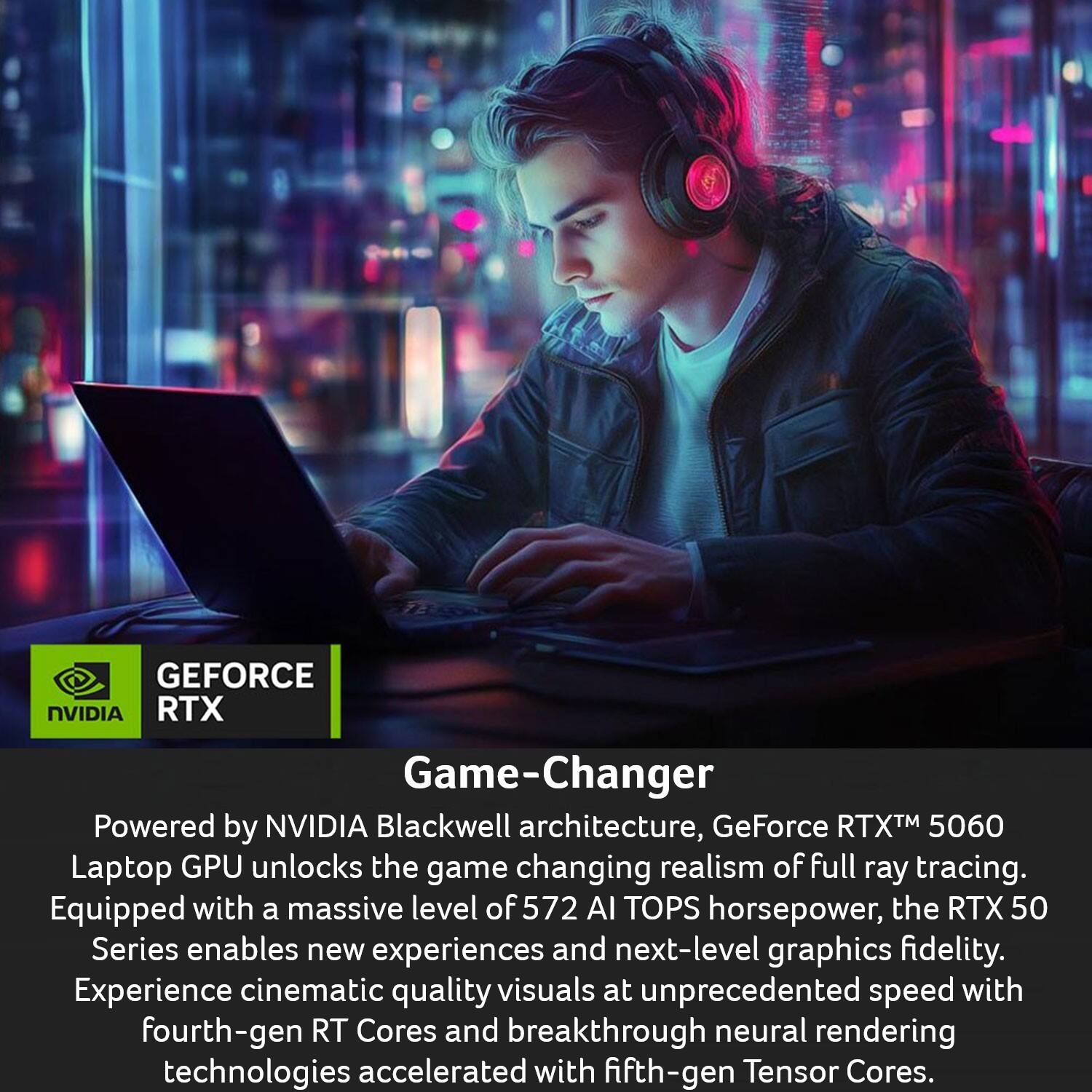 GEFORCE NVIDIA RTX Game-Changer

Powered by NVIDIA Blackwell architecture, GeForce RTX™ 5060 Laptop GPU unlocks the game-changing realism of full ray tracing. Equipped with a massive level of 572 AI TOPS horsepower, the RTX 50 Series enables new experiences and next-level graphics fidelity. Experience cinematic quality visuals at unprecedented speed with fourth-gen RT Cores and breakthrough neural rendering technologies accelerated with fifth-gen Tensor Cores.