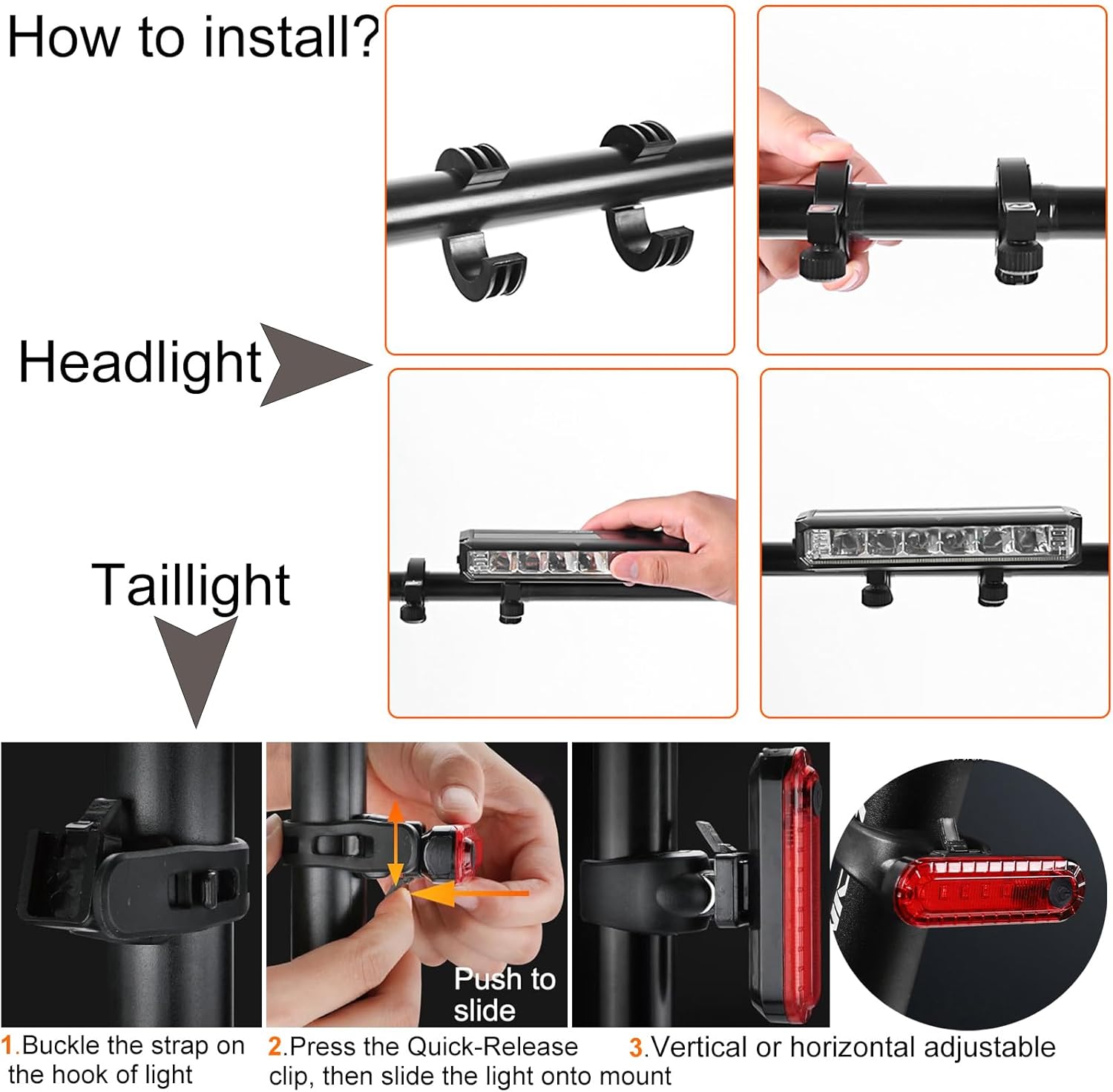 How to install?

Headlight

Taillight

1. Buckle the strap on the hook of light
2. Press the Quick-Release clip, then slide the light onto mount
3. Vertical or horizontal adjustable