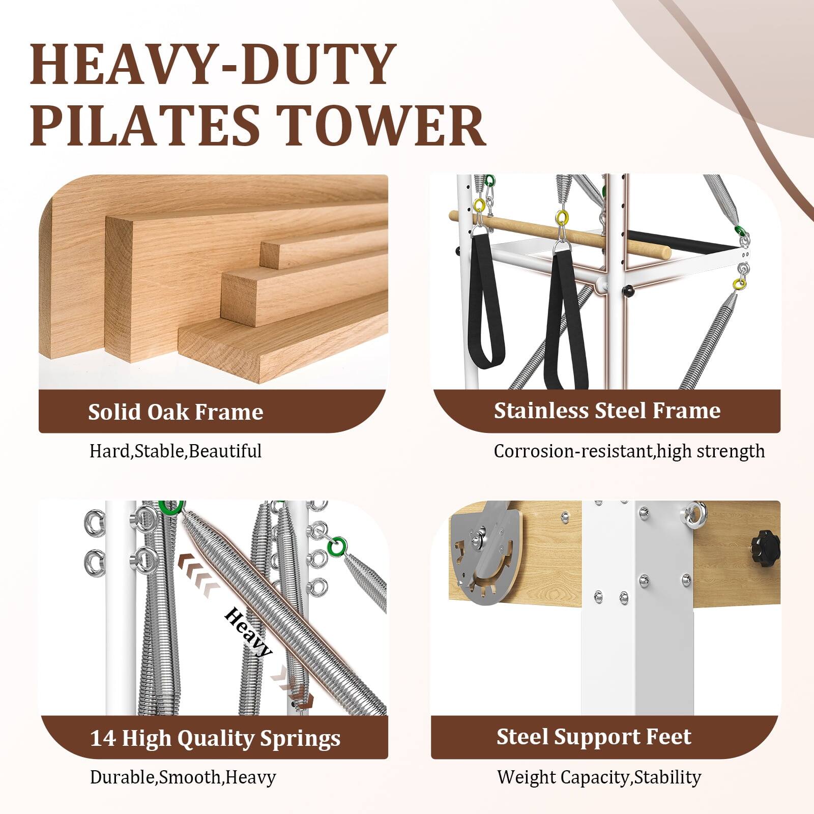 HEAVY-DUTY PILATES TOWER
Solid Oak Frame
Stainless Steel Frame
Hard, Stable, Beautiful
Corrosion-resistant, high strength
14 High Quality Springs
Durable, Smooth, Heavy
Steel Support Feet
Weight Capacity, Stability