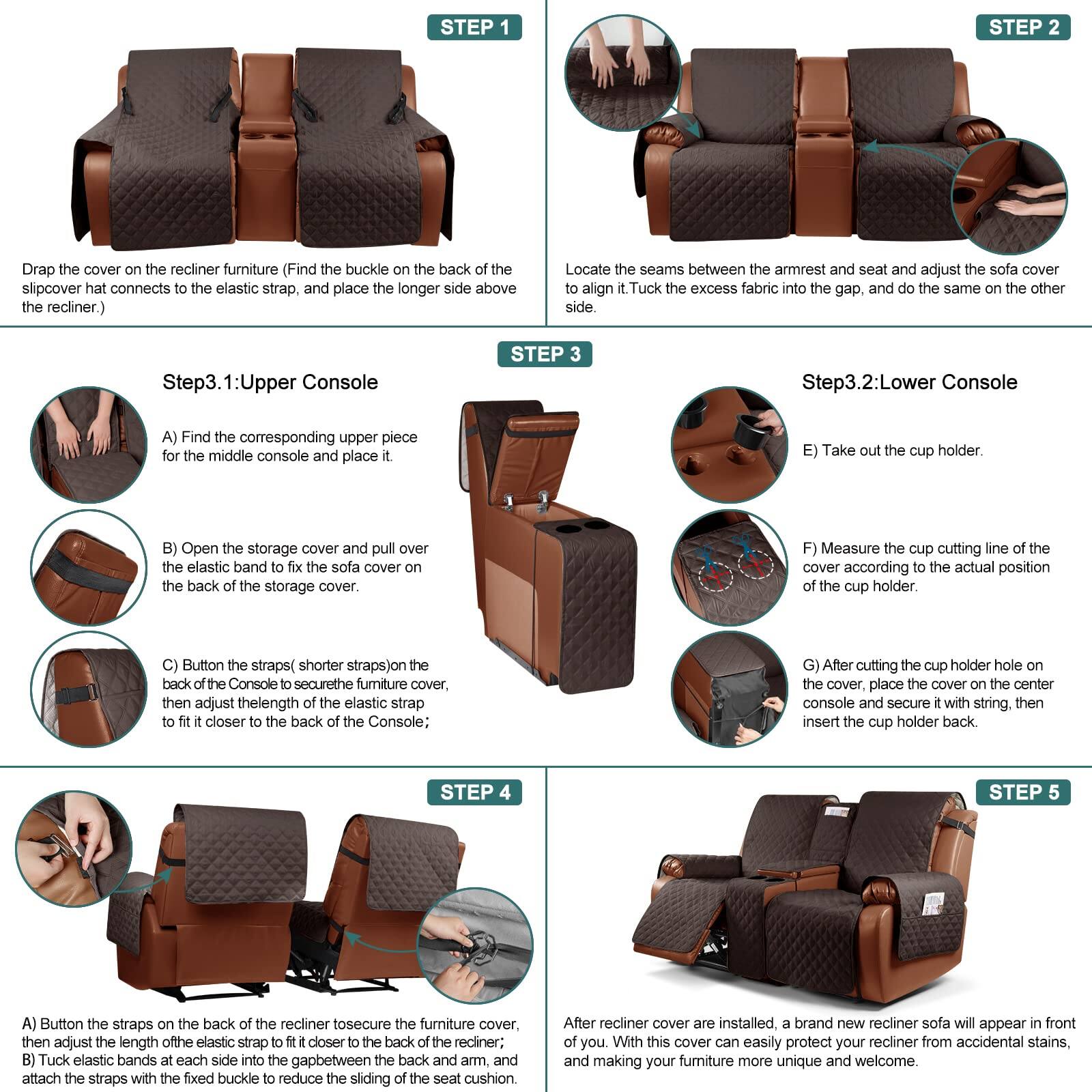 **STEP 1**  
Drap the cover on the recliner furniture. (Find the buckle on the back of the slipcover that connects to the elastic strap, and place the longer side above the recliner.)

**STEP 2**  
Locate the seams between the armrest and seat and adjust the sofa cover to align it. Tuck the excess fabric into the gap, and do the same on the other side.

**Step3.1: Upper Console**  
A) Find the corresponding upper piece for the middle console and place it.  
B) Open the storage cover and pull over the elastic band to fix the sofa cover on the back of the storage cover.  
C) Button the straps (shorter straps) on the back of the Console to secure the furniture cover, then adjust the length of the elastic strap to fit it closer to the back of the Console.

**Step3.2: Lower Console**  
E) Take out the cup holder.  
F) Measure the cup cutting line of the cover according to the actual position of the cup holder.  
G) After cutting the cup holder hole on the cover, place the cover on the center console and secure it with string, then insert the cup holder back.

**STEP 4