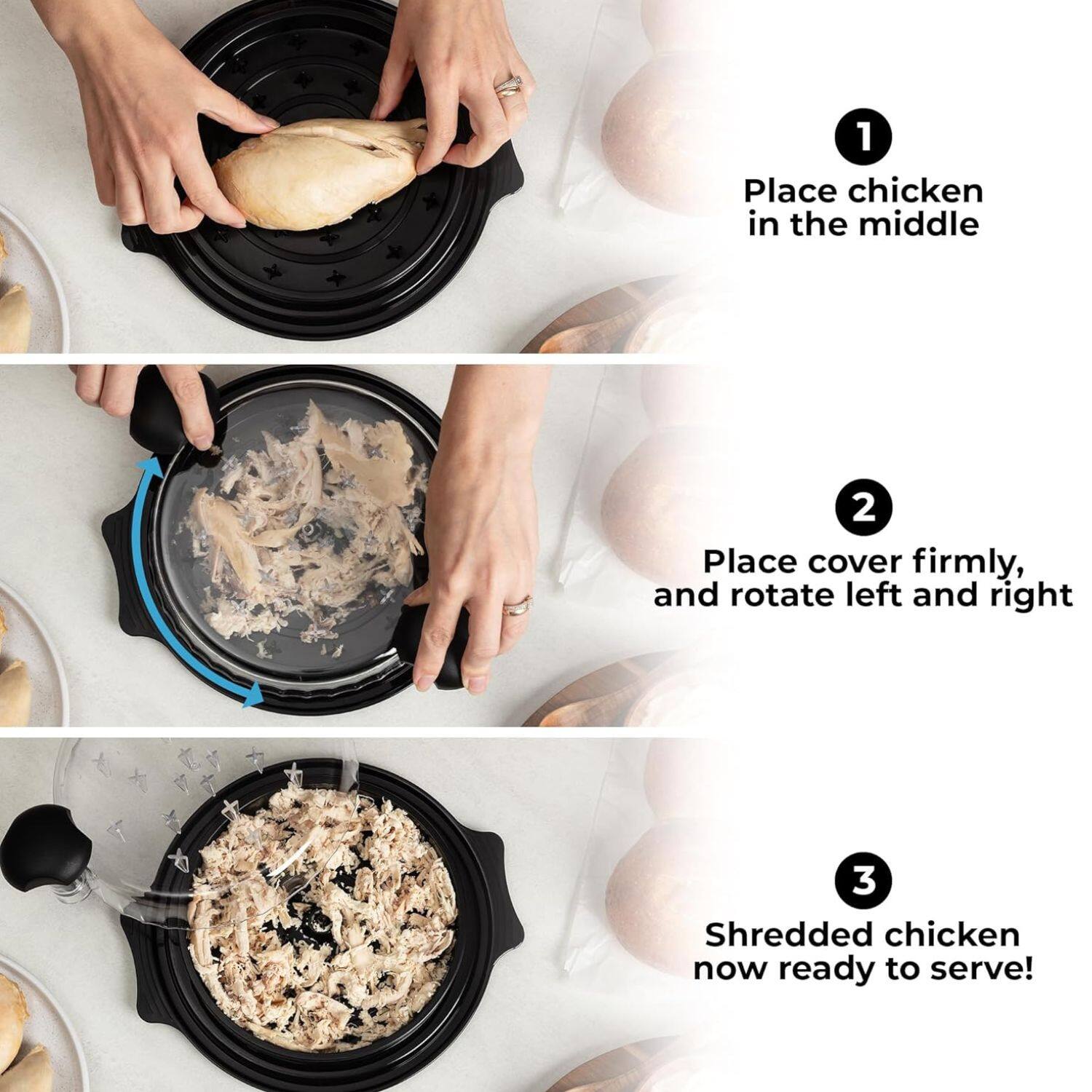 1. Place chicken in the middle  
2. Place cover firmly, and rotate left and right  
3. Shredded chicken now ready to serve!