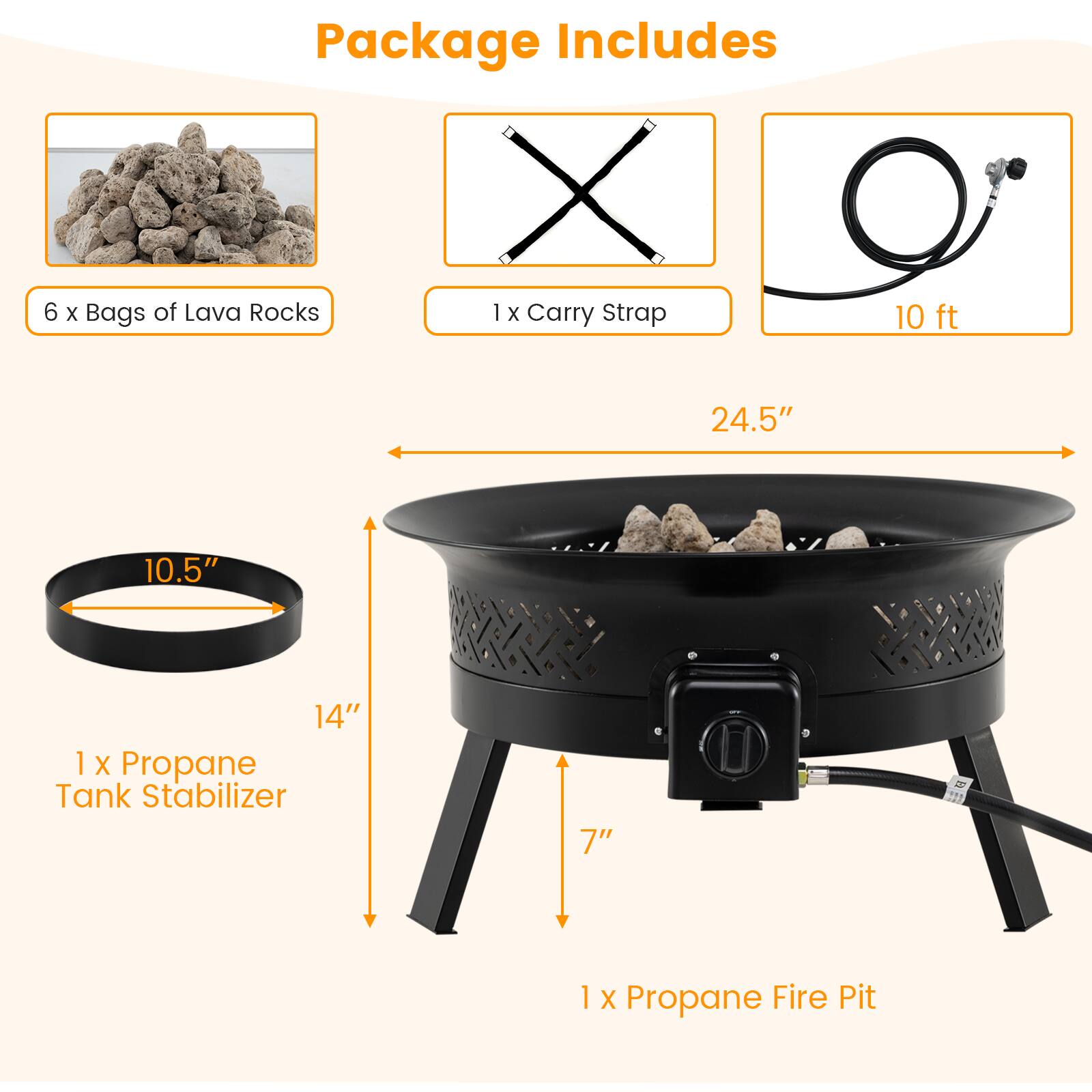 Package Includes

- 6 x Bags of Lava Rocks
- 1 x Carry Strap
- 10 ft
- 1 x Propane Tank Stabilizer
- 1 x Propane Fire Pit

Dimensions:
- 24.5" (diameter)
- 10.5" (height of the tank stabilizer)
- 14" (height of the fire pit)
- 7" (depth of the fire pit)