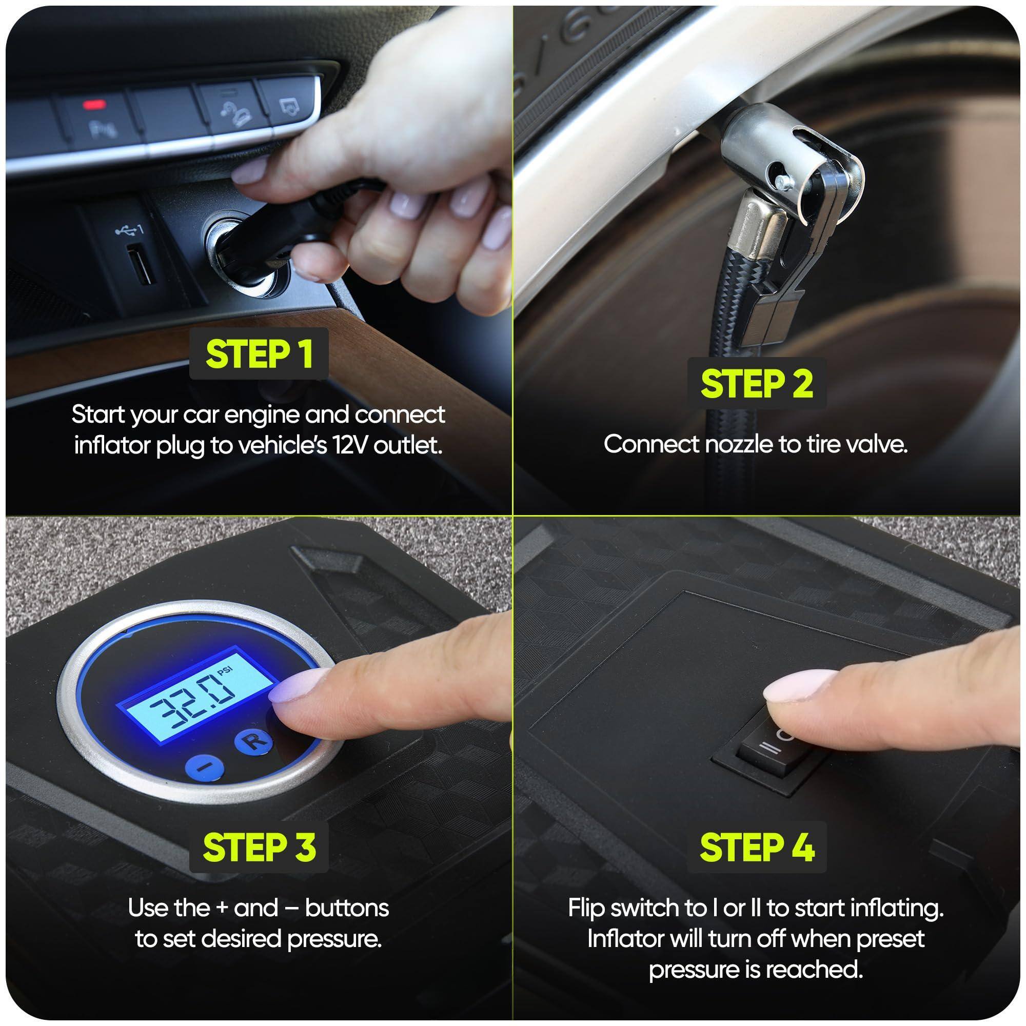 Sure, here is the corrected and grouped text:

---

**STEP 1**  
Start your car engine and connect inflator plug to vehicle's 12V outlet.

**STEP 2**  
Connect nozzle to tire valve.

**STEP 3**  
Use the + and - buttons to set desired pressure.

**STEP 4**  
Flip switch to | or || to start inflating. Inflator will turn off when preset pressure is reached.

---