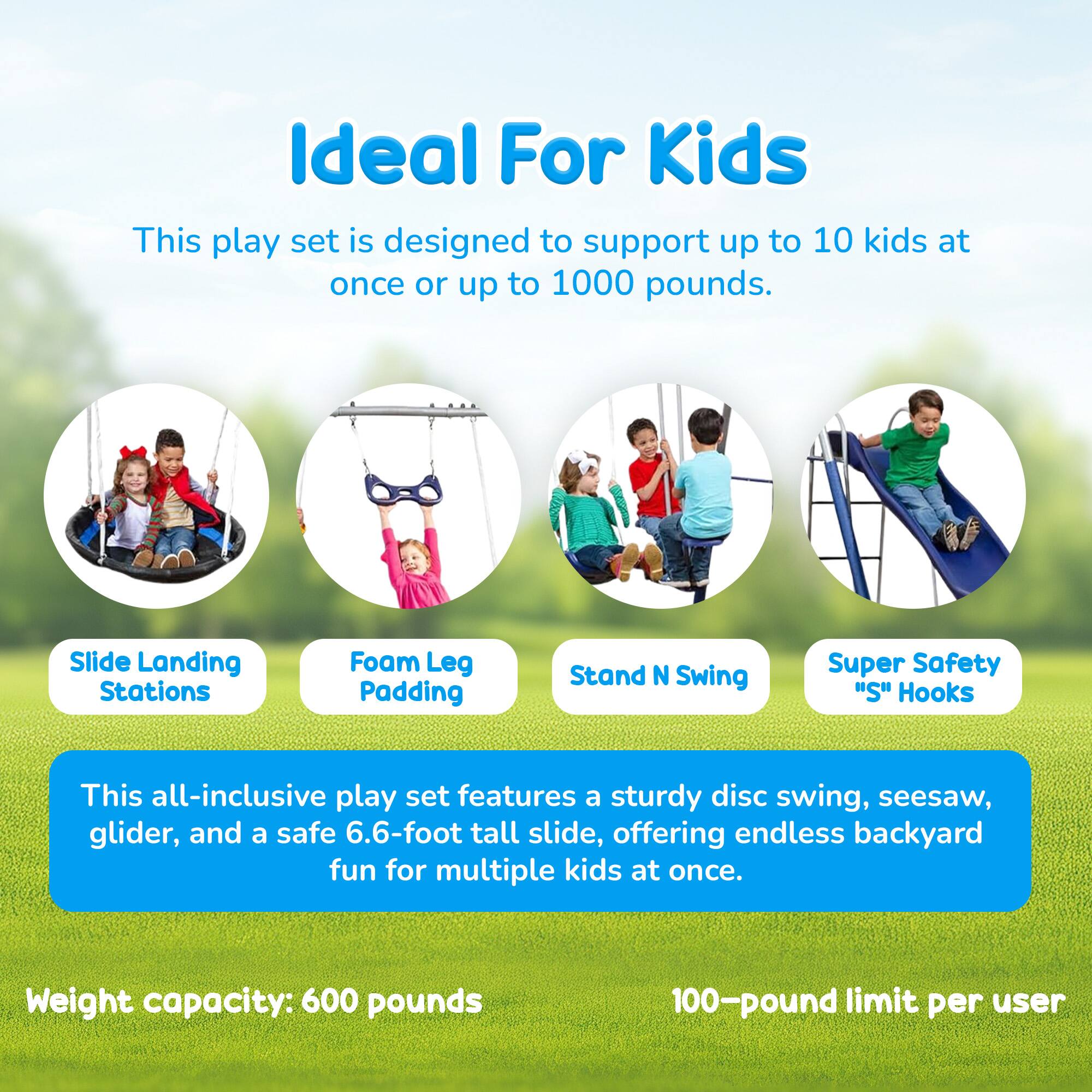 Ideal For Kids

This play set is designed to support up to 10 kids at once or up to 1000 pounds.

Slide Landing Stations Foam Leg Padding Stand N Swing Super Safety "S" Hooks

This all-inclusive play set features a sturdy disc swing, seesaw, glider, and a safe 6.6-foot tall slide, offering endless backyard fun for multiple kids at once.

Weight capacity: 600 pounds

100-pound limit per user