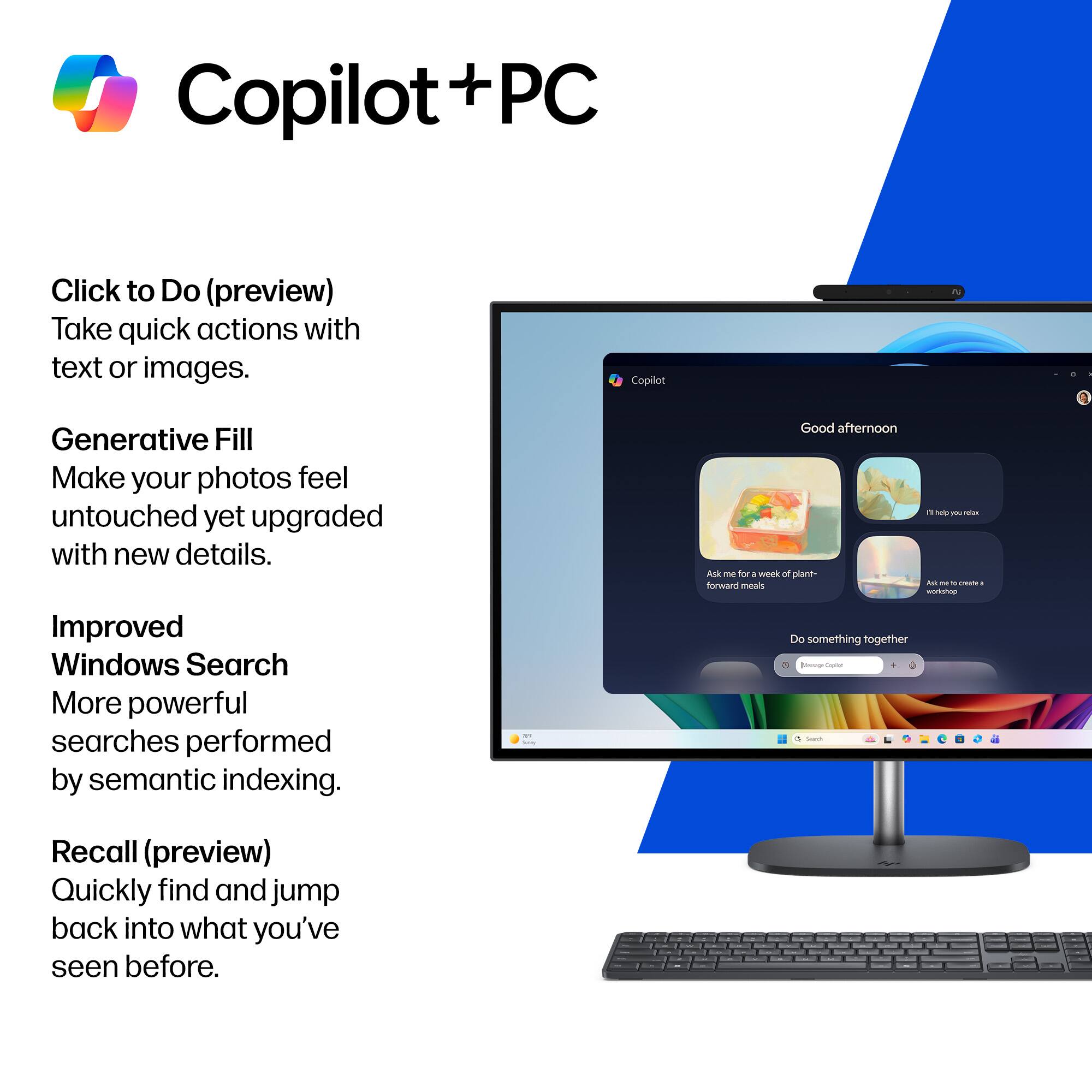 Copilot + PC

Click to Do (preview)  
Take quick actions with text or images.

Generative Fill  
Make your photos feel untouched yet upgraded with new details.

Improved Windows Search  
More powerful searches performed by semantic indexing.

Recall (preview)  
Quickly find and jump back into what you've seen before.