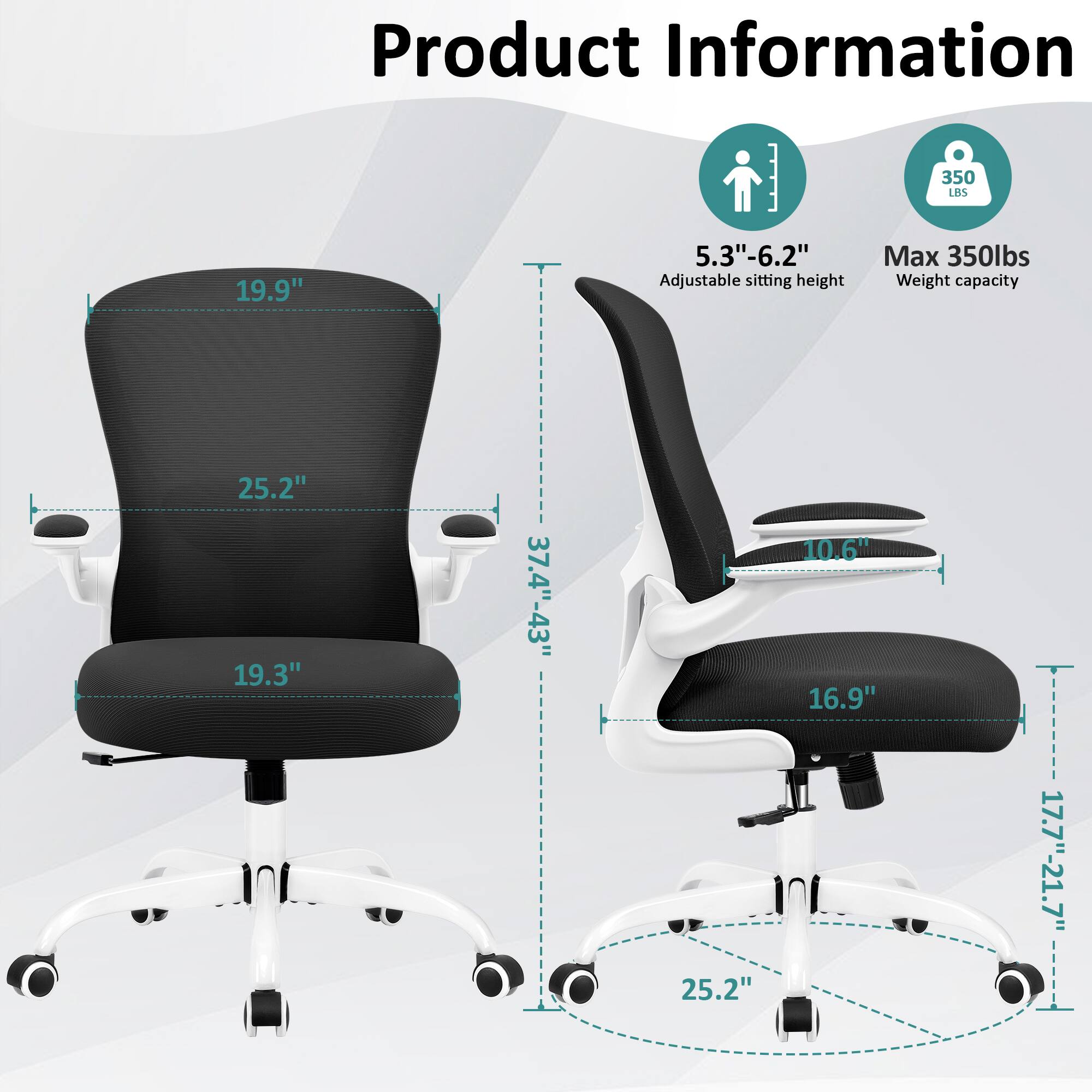 Product Information

- 19.9" 
- 25.2" 
- 19.3" 
- 37.4"-43" 
- 25.2" 
- 10.6" 
- 16.9" 
- 17.7"-21.7" 

- 5.3"-6.2" Adjustable sitting height
- Max 350lbs Weight capacity