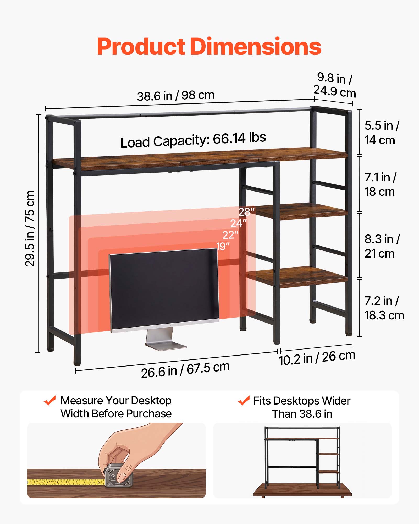 Product Dimensions:  
- 38.6 in / 98 cm  
- 9.8 in / 24.9 cm  
- 29.5 in / 75 cm  
- 26.6 in / 67.5 cm  
- 10.2 in / 26 cm  

Load Capacity: 66.14 lbs  

Shelf Dimensions:  
- 28" x 24" x 22" x 19"  
- 5.5 in / 14 cm  
- 7.1 in / 18 cm  
- 8.3 in / 21 cm  
- 7.2 in / 18.3 cm  

Additional Information:  
- Measure Your Desktop Width Before Purchase  
- Fits Desktops Wider Than 38.6 in