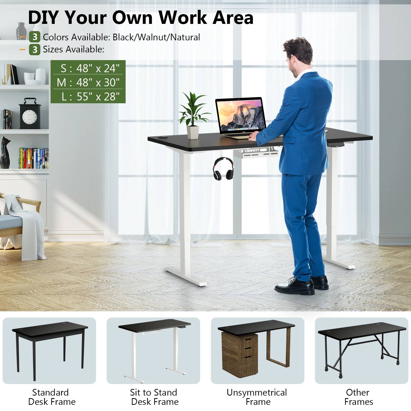 DIY Your Own Work Area

3 Colors Available: Black/Walnut/Natural

3 Sizes Available:
- S: 48" x 24"
- M: 48" x 30"
- L: 55" x 28"

COMPOTT

Standard Desk Frame
Sit to Stand Desk Frame
Unsymmetrical Frame
Other Frames