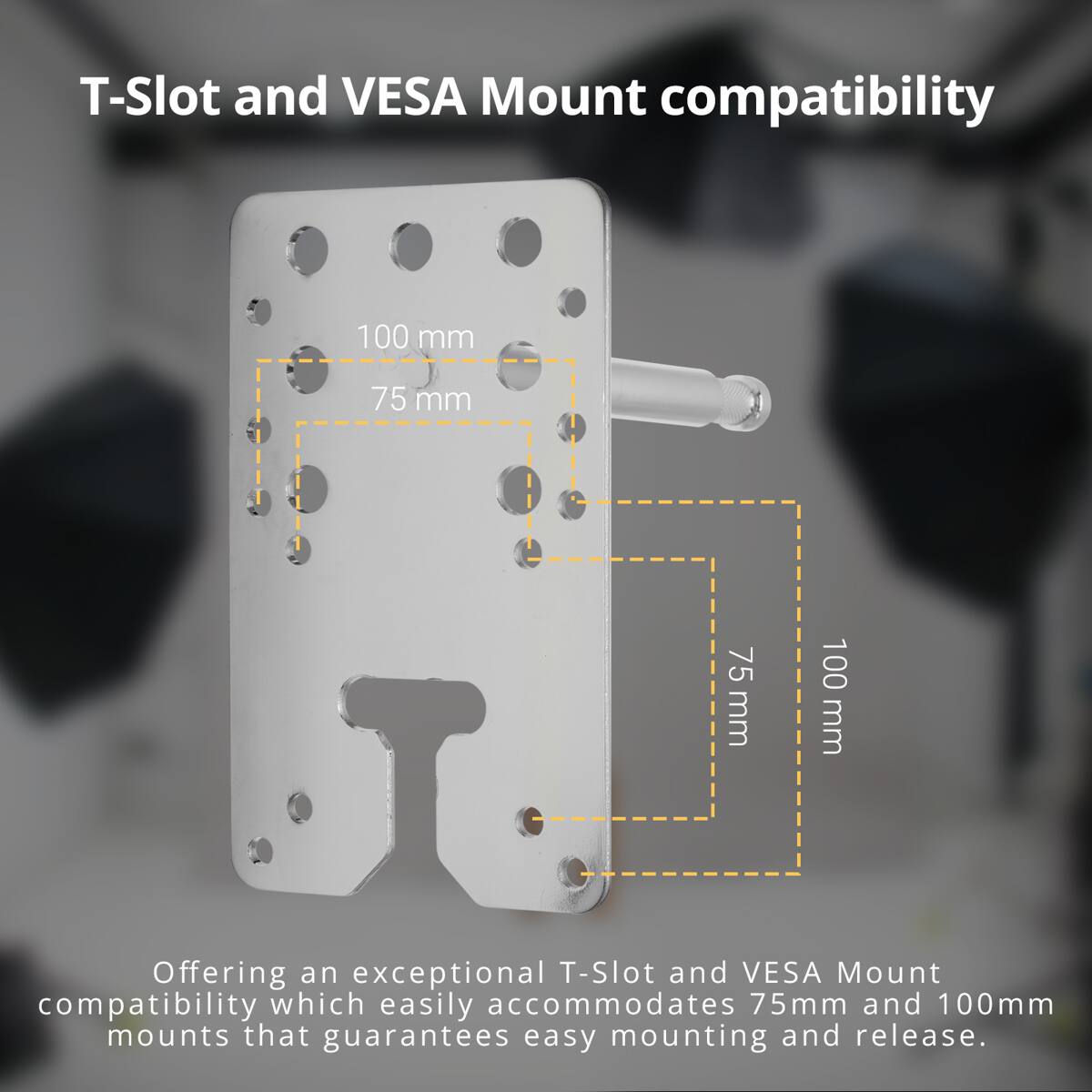 T-Slot and VESA Mount compatibility

100 mm
75 mm
75 mm
100 mm

Offering an exceptional T-Slot and VESA Mount compatibility which easily accommodates 75mm and 100mm mounts that guarantees easy mounting and release.