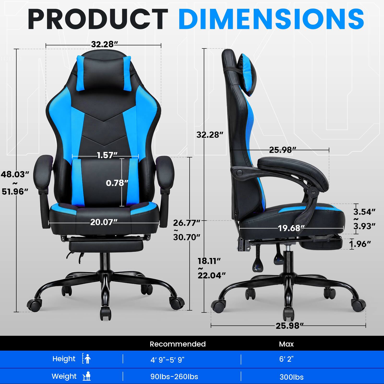 PRODUCT DIMENSIONS  
32.28"  
1.57"  
25.98"  
48.03" N 51.96"  
0.78"  
20.07"  
26.77" 30.70"  
19.68"  
3.54" N 3.93" 1.96"  
18.11"  
22.04"  
25.98"  

Recommended  
Max  
Height  
4' 9"-5'9"  
6'2"  
Weight  
90lbs-260lbs  
300lbs