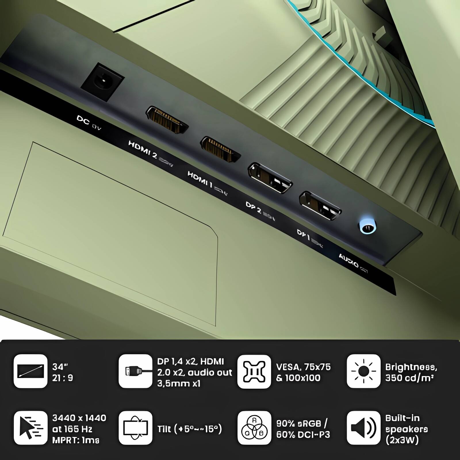 - DC 9V
- HDMI 2.0 x2
- HDMI 1.4 x2
- DP 1.4 x2
- Audio out 3.5mm x1
- VESA, 75x75 & 100x100
- Brightness, 350 cd/m²
- 3440 x 1440 at 165 Hz
- MPRT: 1ms
- Tilt (+5°~-15°)
- 90% sRGB / 60% DCI-P3
- Built-in speakers (2x3W)

- 34" 21:9
- DP 1.4 x2, HDMI 2.0 x2, audio out 3.5mm x1
- VESA, 75x75 & 100x100
- Brightness, 350 cd/m²
- 3440 x 1440 at 165 Hz
- MPRT: 1ms
- Tilt (+5°~-15°)
- 90% sRGB / 60% DCI-P3
- Built-in speakers (2x3W)