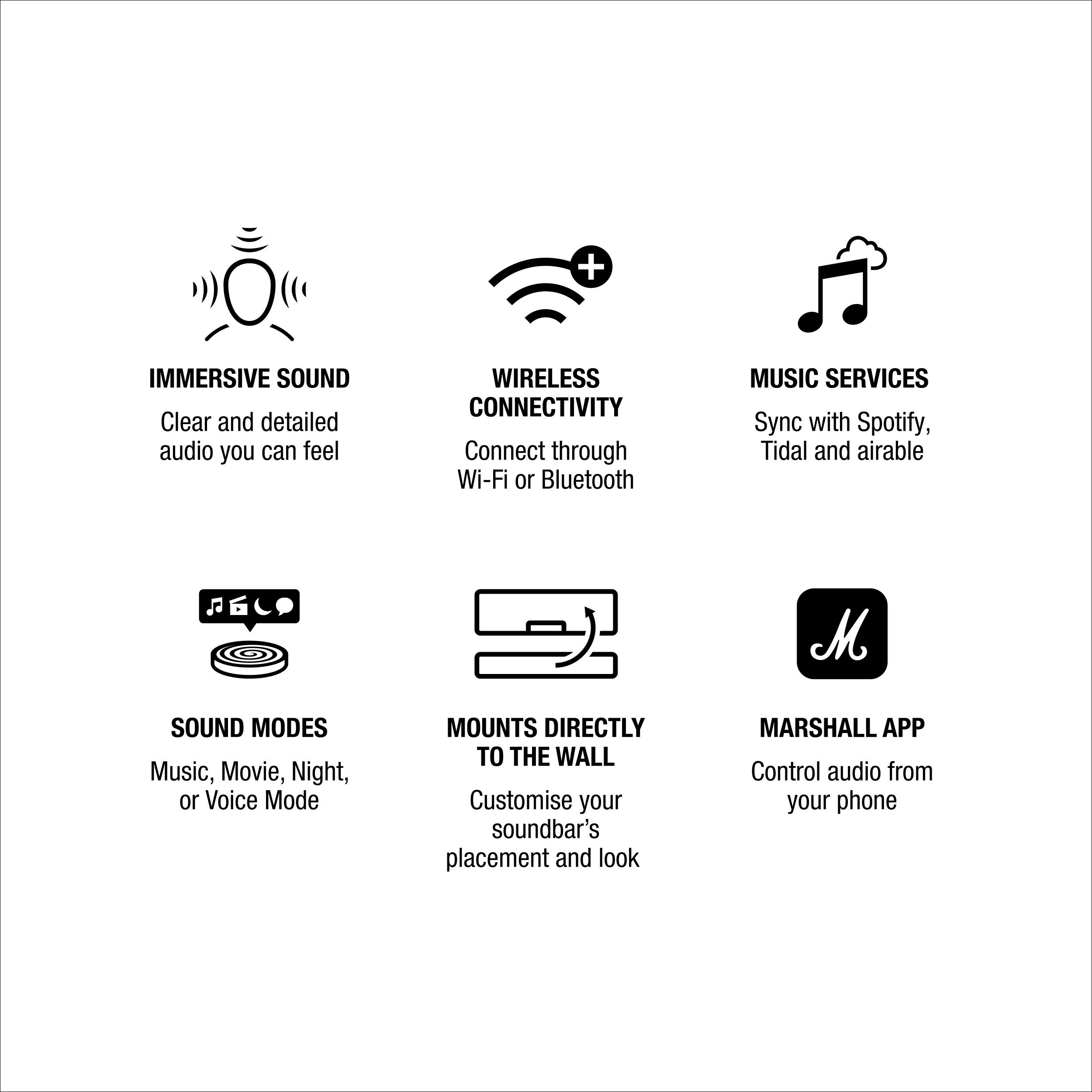 - IMMERSIVE SOUND  
  Clear and detailed audio you can feel

- WIRELESS CONNECTIVITY  
  Connect through Wi-Fi or Bluetooth

- MUSIC SERVICES  
  Sync with Spotify, Tidal and airable

- SOUND MODES  
  Music, Movie, Night, or Voice Mode

- MOUNTS DIRECTLY TO THE WALL  
  Customise your soundbar's placement and look

- MARSHALL APP  
  Control audio from your phone