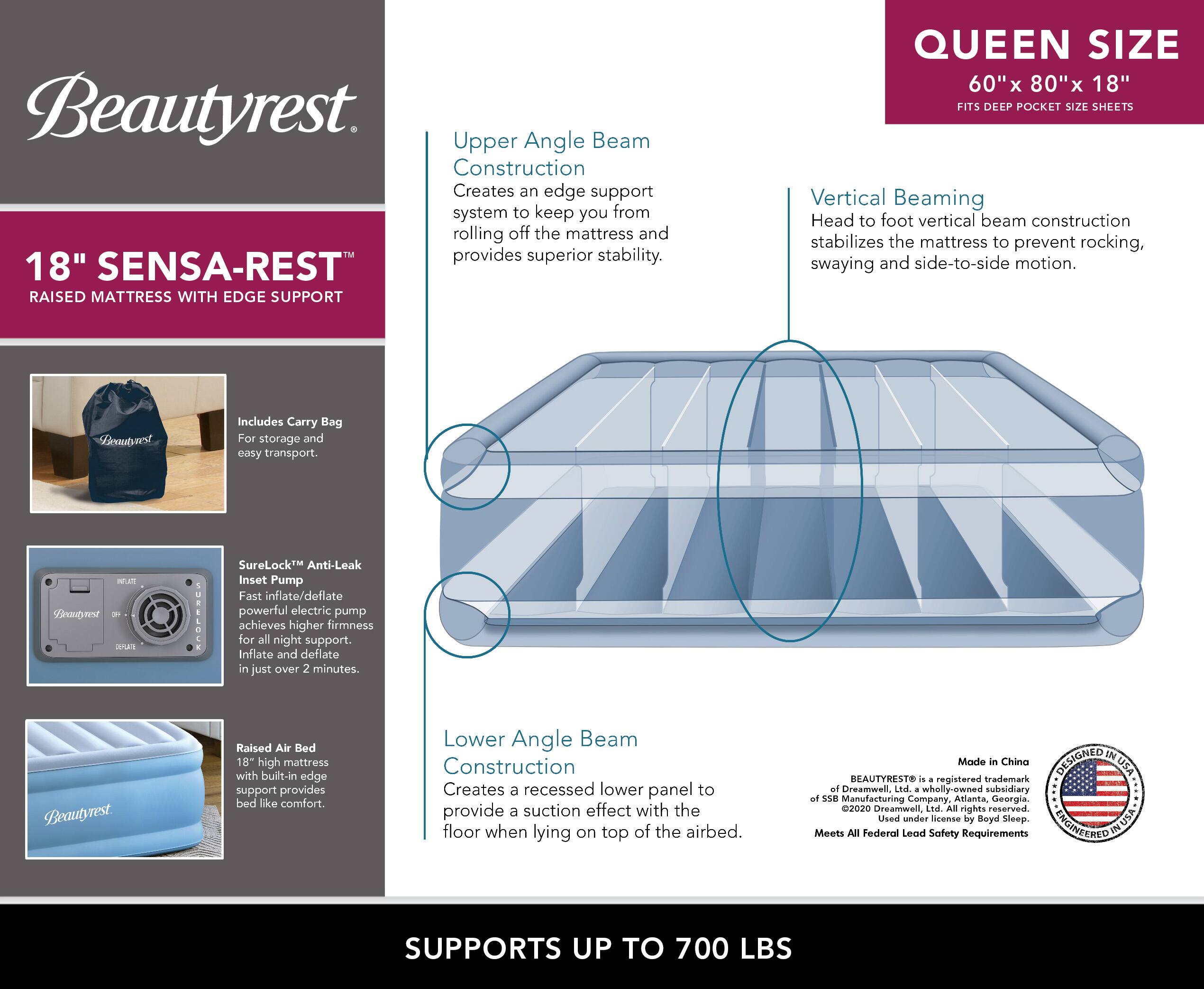 **Beautyrest**

**18" SENSA-REST™ RAISED MATTRESS WITH EDGE SUPPORT**

- **Upper Angle Beam Construction**
  - Creates an edge support system to keep you from rolling off the mattress and provides superior stability.

- **Vertical Beaming**
  - Head to foot vertical beam construction stabilizes the mattress to prevent rocking, swaying and side-to-side motion.

- **Lower Angle Beam Construction**
  - Creates a recessed lower panel to provide a suction effect with the floor when lying on top of the airbed.

- **Includes Carry Bag**
  - For storage and easy transport.

- **SureLock™ Anti-Leak Inset Pump**
  - Fast inflate/deflate powerful electric pump achieves higher firmness for all night support. Inflate and deflate in just over 2 minutes.

- **Raised Air Bed**
  - 18" high mattress with built-in edge support provides bed like comfort.

**QUEEN SIZE**
- 60" x 80" x 18"
- FITS DEEP POCKET SIZE SHEETS

**SUPPORTS UP TO 700 LBS**

**Made in China**

**BEAUTYREST®** is a registered trademark of Serta Simmons Bedding