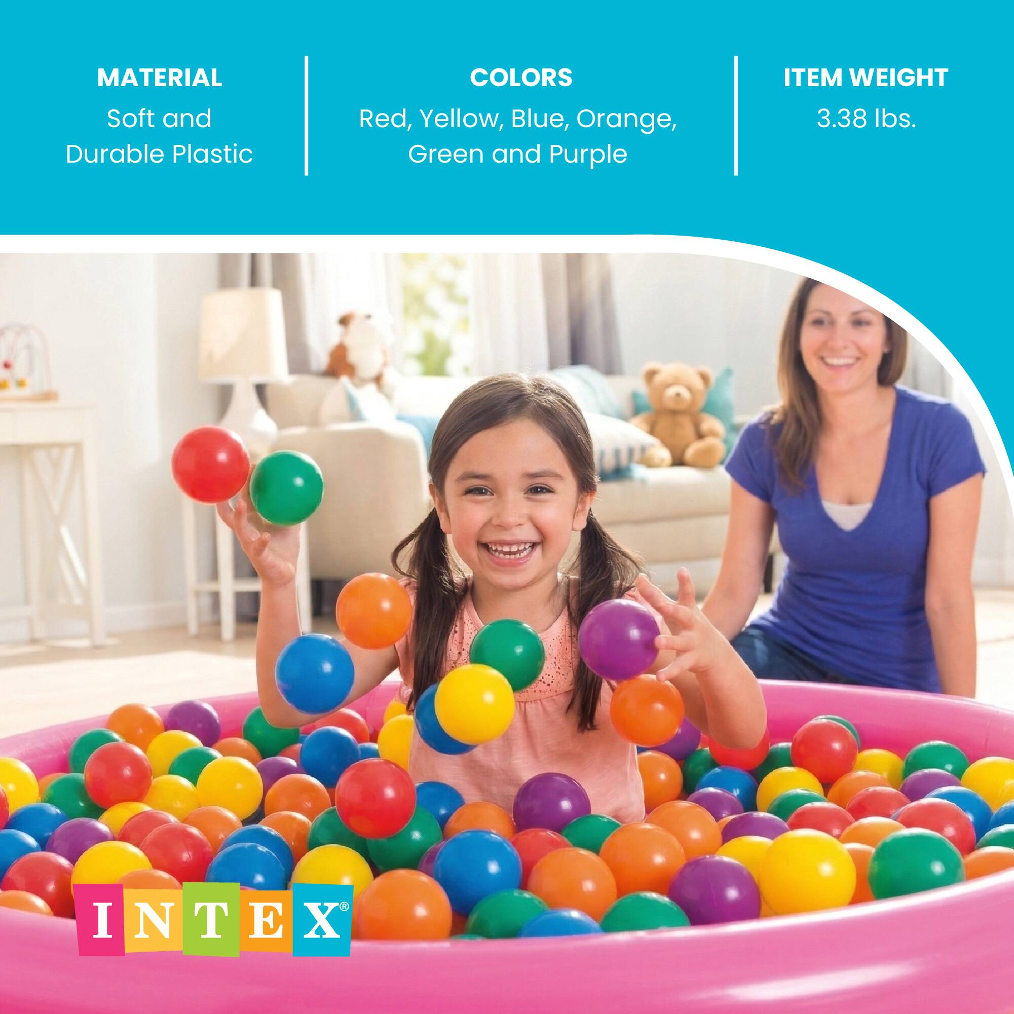 MATERIAL: Soft and Durable Plastic  
COLORS: Red, Yellow, Blue, Orange, Green and Purple  
ITEM WEIGHT: 3.38 lbs.  
INTEX