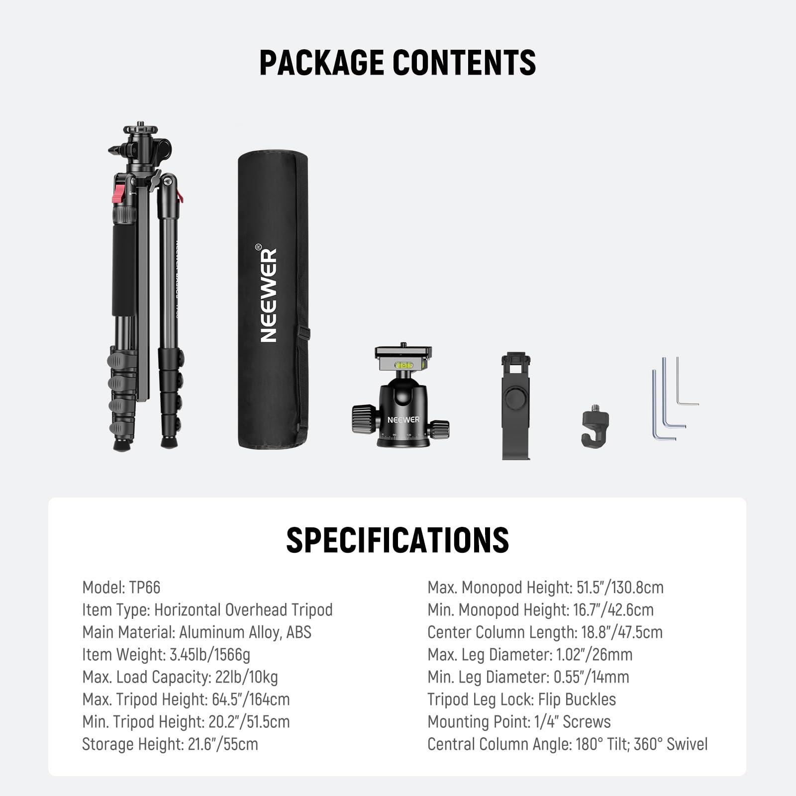 PACKAGE CONTENTS

SPECIFICATIONS

Model: TP66  
Item Type: Horizontal Overhead Tripod  
Main Material: Aluminum Alloy, ABS  
Item Weight: 3.45lb/1566g  
Max. Load Capacity: 22lb/10kg  
Max. Tripod Height: 64.5"/164cm  
Min. Tripod Height: 20.2"/51.5cm  
Storage Height: 21.6"/55cm  
Max. Monopod Height: 51.5"/130.8cm  
Min. Monopod Height: 16.7"/42.6cm  
Center Column Length: 18.8"/47.5cm  
Max. Leg Diameter: 1.02"/26mm  
Min. Leg Diameter: 0.55"/14mm  
Tripod Leg Lock: Flip Buckles  
Mounting Point: 1/4" Screws  
Central Column Angle: 180° Tilt; 360° Swivel