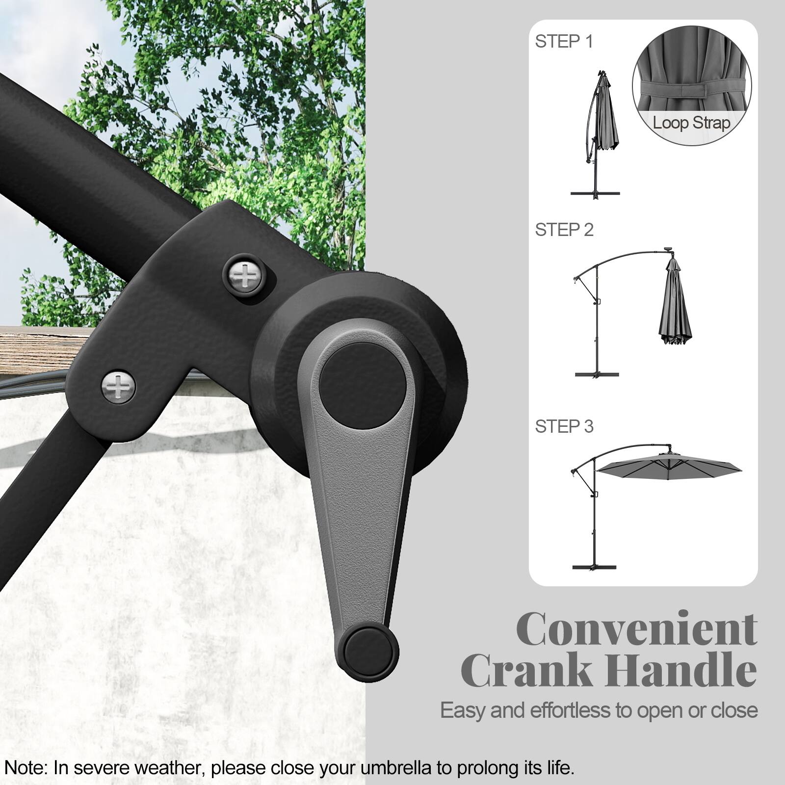 STEP 1 Loop Strap
STEP 2
STEP 3
Convenient Crank Handle
Easy and effortless to open or close
Note: In severe weather, please close your umbrella to prolong its life.
