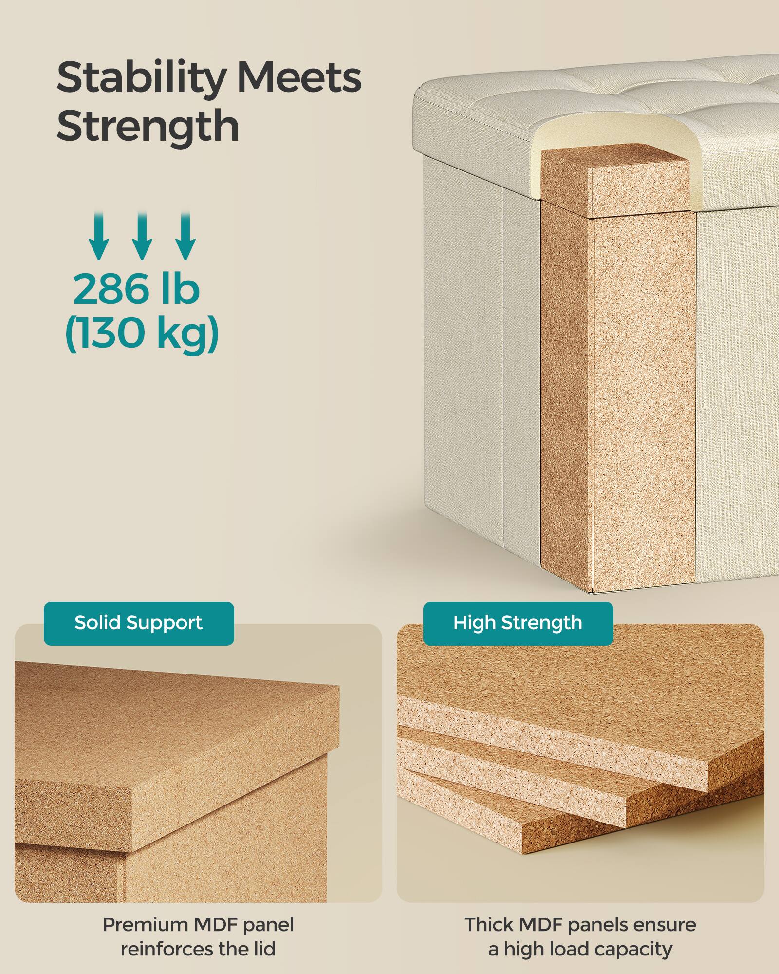 Stability Meets Strength

286 lb (130 kg)

Solid Support

High Strength

Premium MDF panel reinforces the lid

Thick MDF panels ensure a high load capacity
