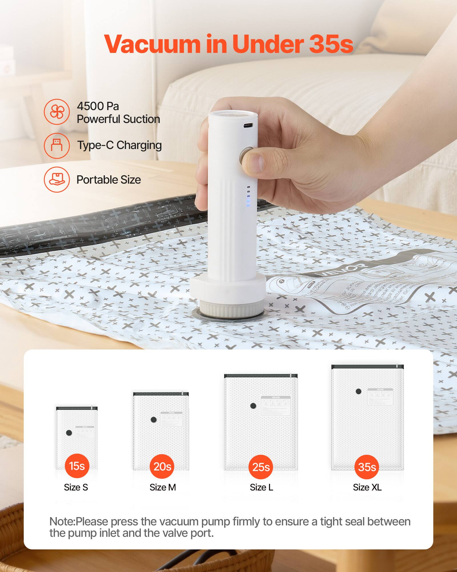 Vacuum in Under 35s

4500 Pa Powerful Suction
Type-C Charging
Portable Size

Size S: 15s
Size M: 20s
Size L: 25s
Size XL: 35s

Note: Please press the vacuum pump firmly to ensure a tight seal between the pump inlet and the valve port.