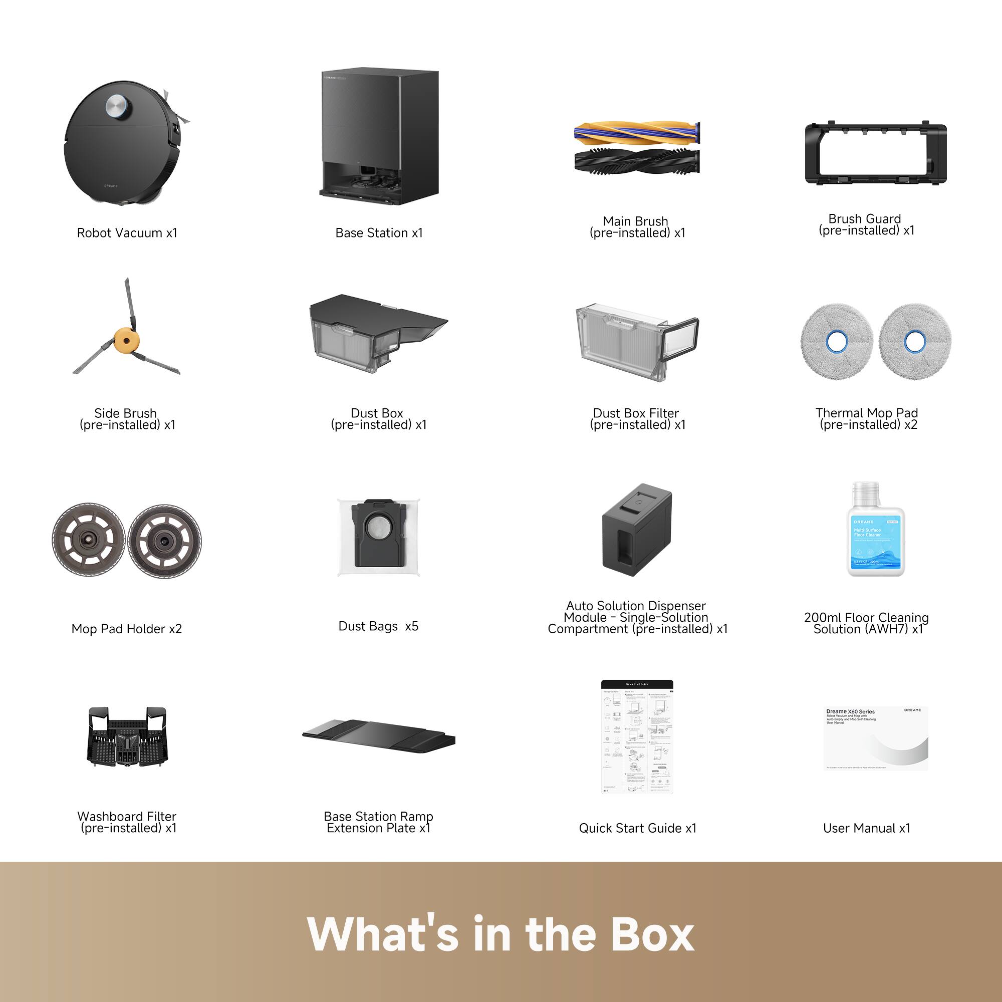 Robot Vacuum x1  
Base Station x1  
Main Brush (pre-installed) x1  
Brush Guard (pre-installed) x1  
Side Brush (pre-installed) x1  
Dust Box (pre-installed) x1  
Dust Box Filter (pre-installed) x1  
Thermal Mop Pad (pre-installed) x2  
Mop Pad Holder x2  
Dust Bags x5  
Auto Solution Dispenser Module - Single-Solution Compartment (pre-installed) x1  
200ml Floor Cleaning Solution (AWH7) x1  
Washboard Filter (pre-installed) x1  
Base Station Ramp Extension Plate x1  
Quick Start Guide x1  
User Manual x1  

What's in the Box