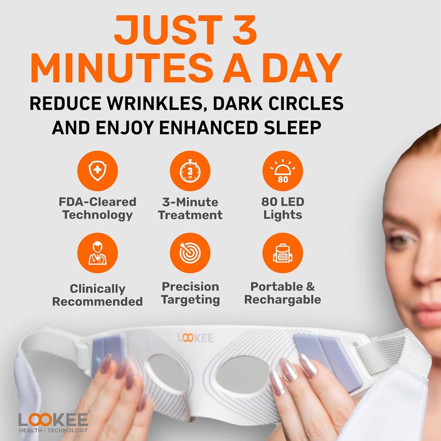 JUST 3 MINUTES A DAY

REDUCE WRINKLES, DARK CIRCLES AND ENJOY ENHANCED SLEEP

- FDA-Cleared Technology
- 3-Minute Treatment
- 80 LED Lights
- Clinically Recommended
- Precision Targeting
- Portable & Rechargeable

LOOKEE HEALTH TECHNOLOGY