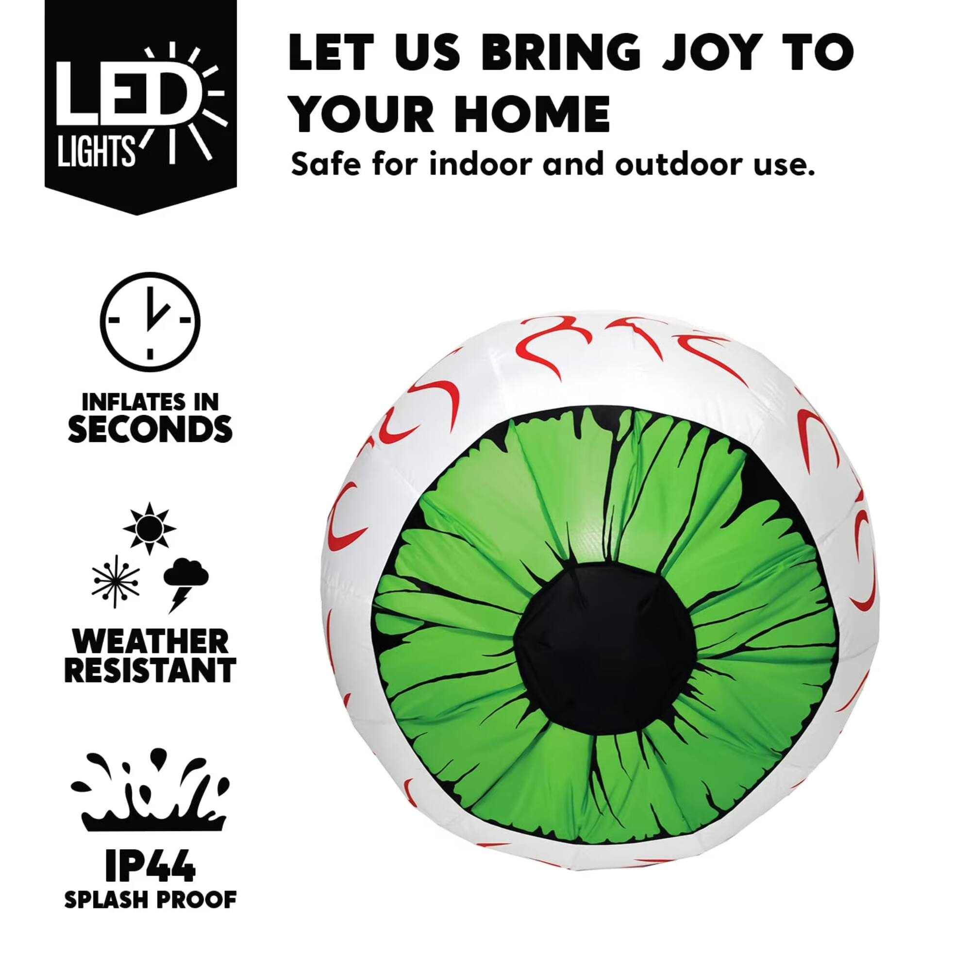 LET US BRING JOY TO YOUR HOME  
Safe for indoor and outdoor use.  
INFLATES IN SECONDS  
WEATHER RESISTANT  
IP44 SPLASH PROOF