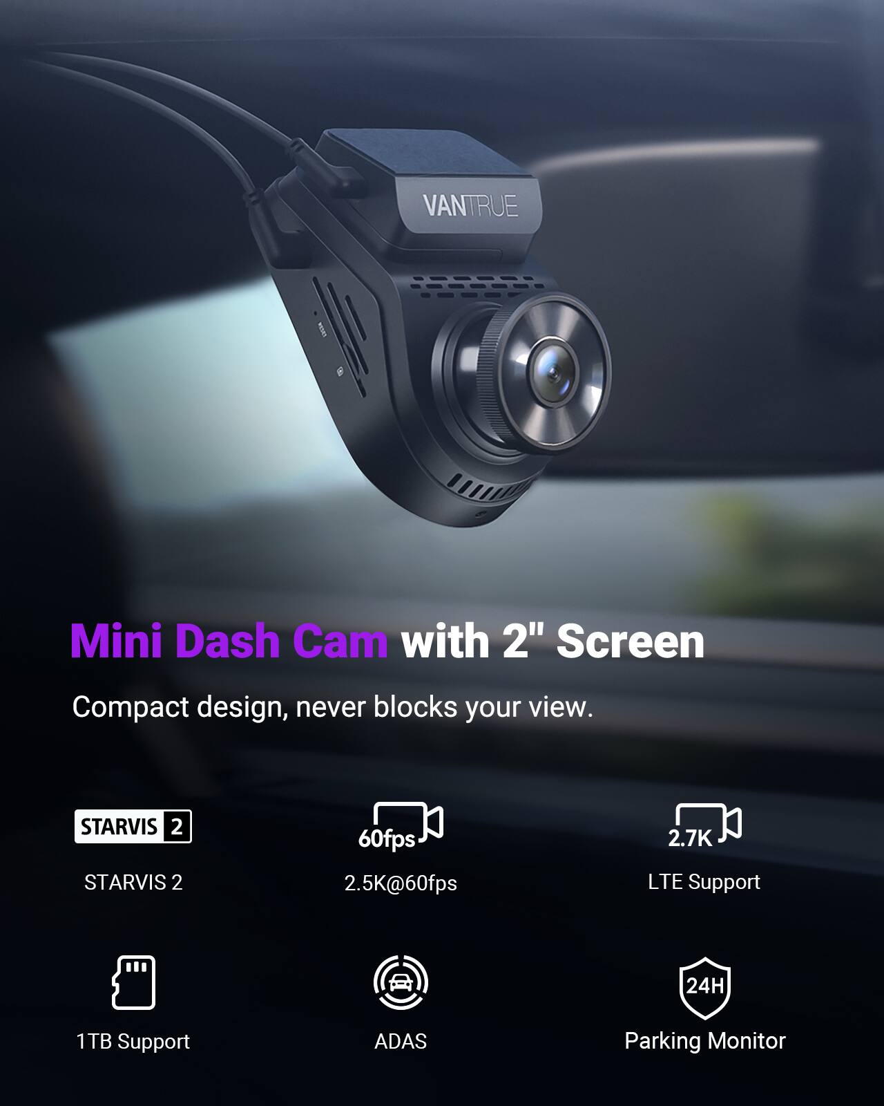 VANTRUE 9 Mini Dash Cam with 2" Screen  
Compact design, never blocks your view.  
STARVIS 2  
60fps  
2.5K@60fps  
2.7K  
LTE Support  
24H  
1TB Support  
ADAS  
Parking Monitor
