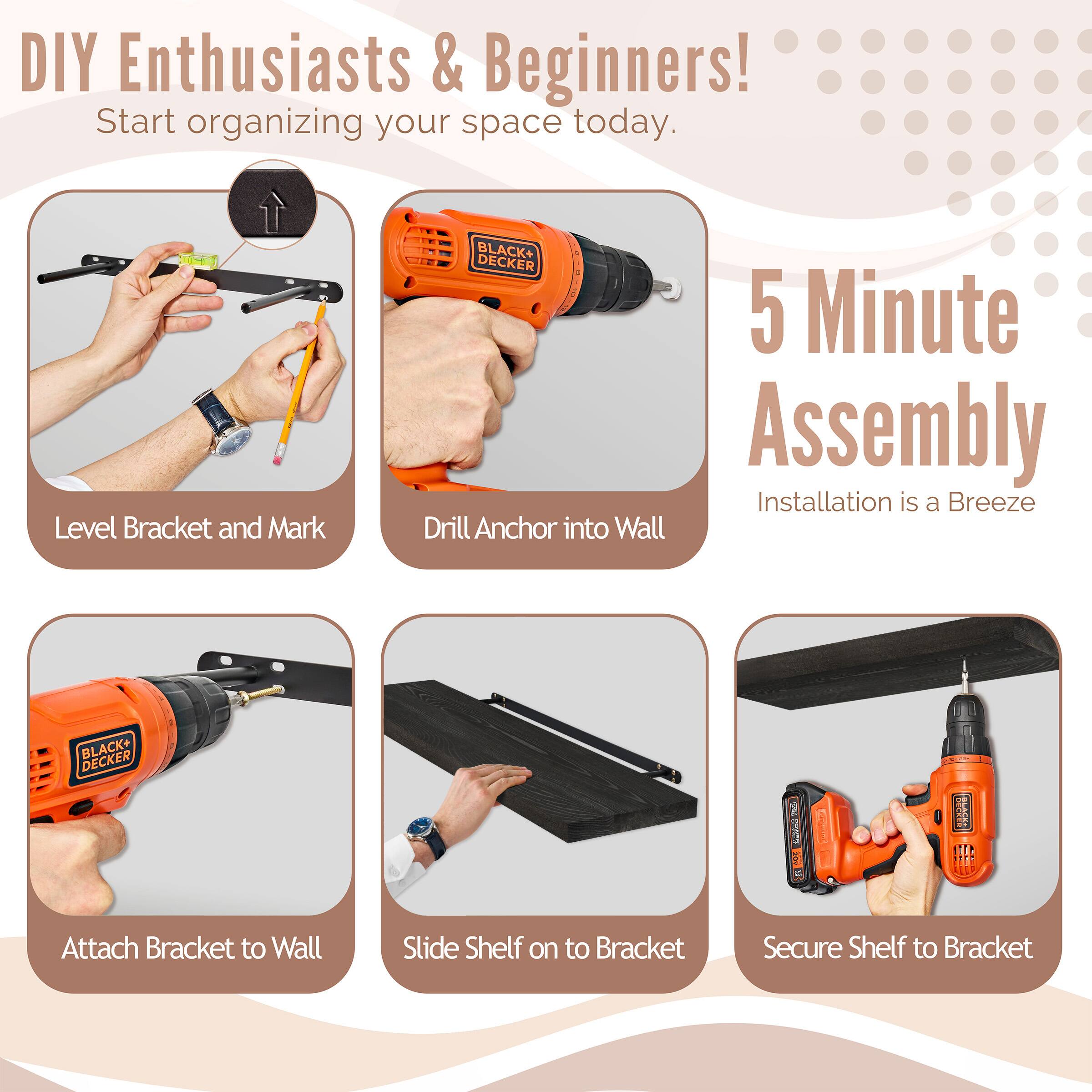 DIY Enthusiasts & Beginners! Start organizing your space today. BLACK+ DECKER 5 Minute Assembly Installation is a Breeze

Level Bracket and Mark
Drill Anchor into Wall
Attach Bracket to Wall
Slide Shelf on to Bracket
Secure Shelf to Bracket