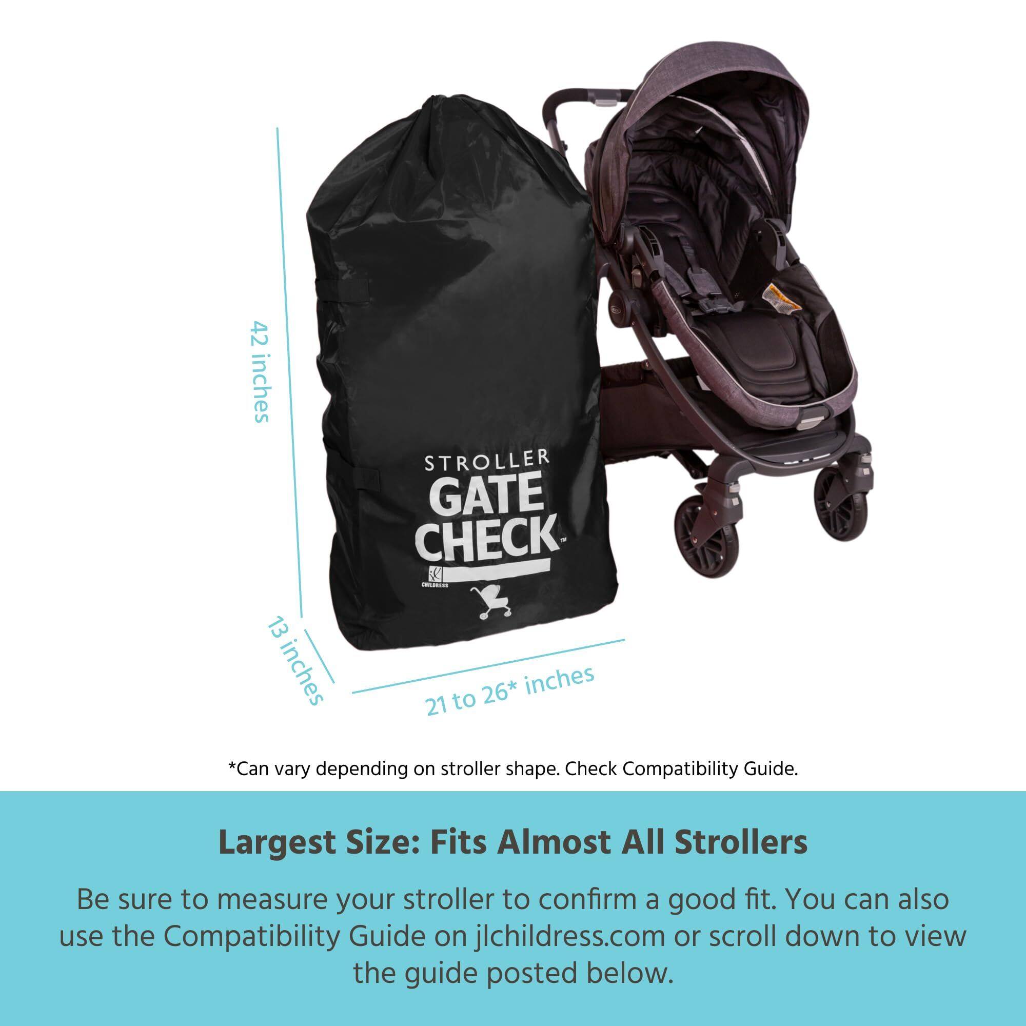 42 inches STROLLER GATE CHECK  
9 inches  
13 inches  
26* inches  
21 to 26* inches  
*Can vary depending on stroller shape. Check Compatibility Guide.  
Largest Size: Fits Almost All Strollers  
Be sure to measure your stroller to confirm a good fit. You can also use the Compatibility Guide on jlchildress.com or scroll down to view the guide posted below.
