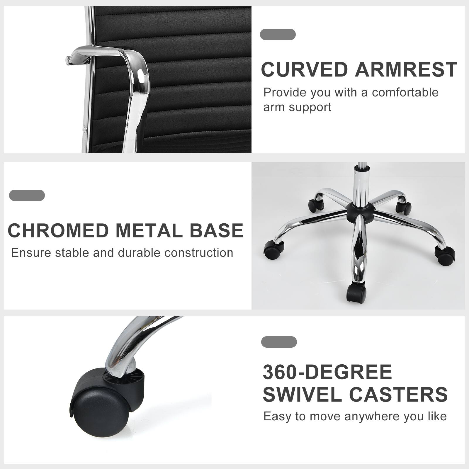 Curved Armrest: Provide you with a comfortable arm support.
Chromed Metal Base: Ensure stable and durable construction.
360-Degree Swivel Casters: Easy to move anywhere you like.