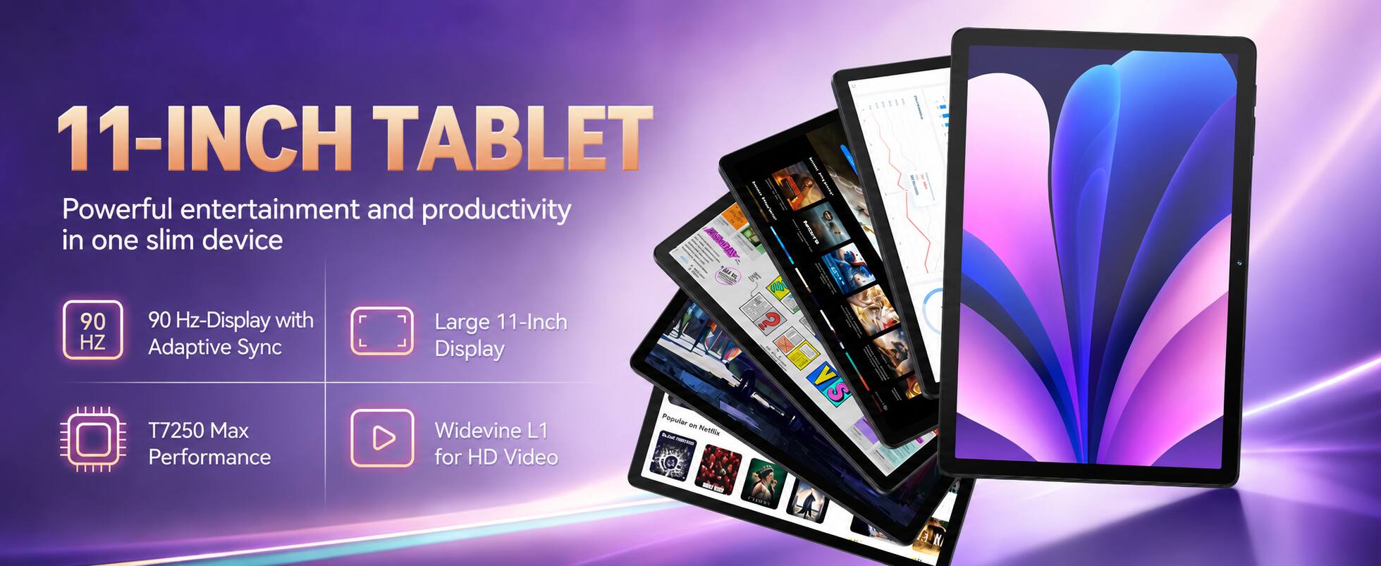11-INCH TABLET  
Powerful entertainment and productivity in one slim device  

90 Hz-Display with Adaptive Sync  
T7250 Max Performance  
Large 11-Inch Display  
Widevine L1 for HD Video  

Popular on - Netflix