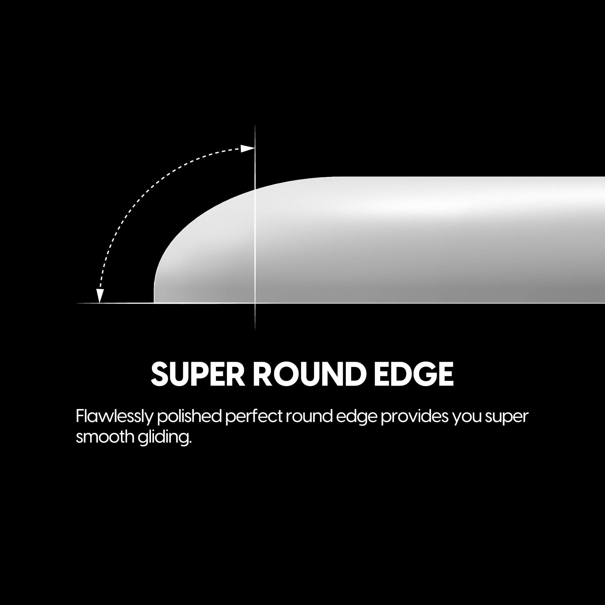 SUPER ROUND EDGE

Flawlessly polished perfect round edge provides you super smooth gliding.