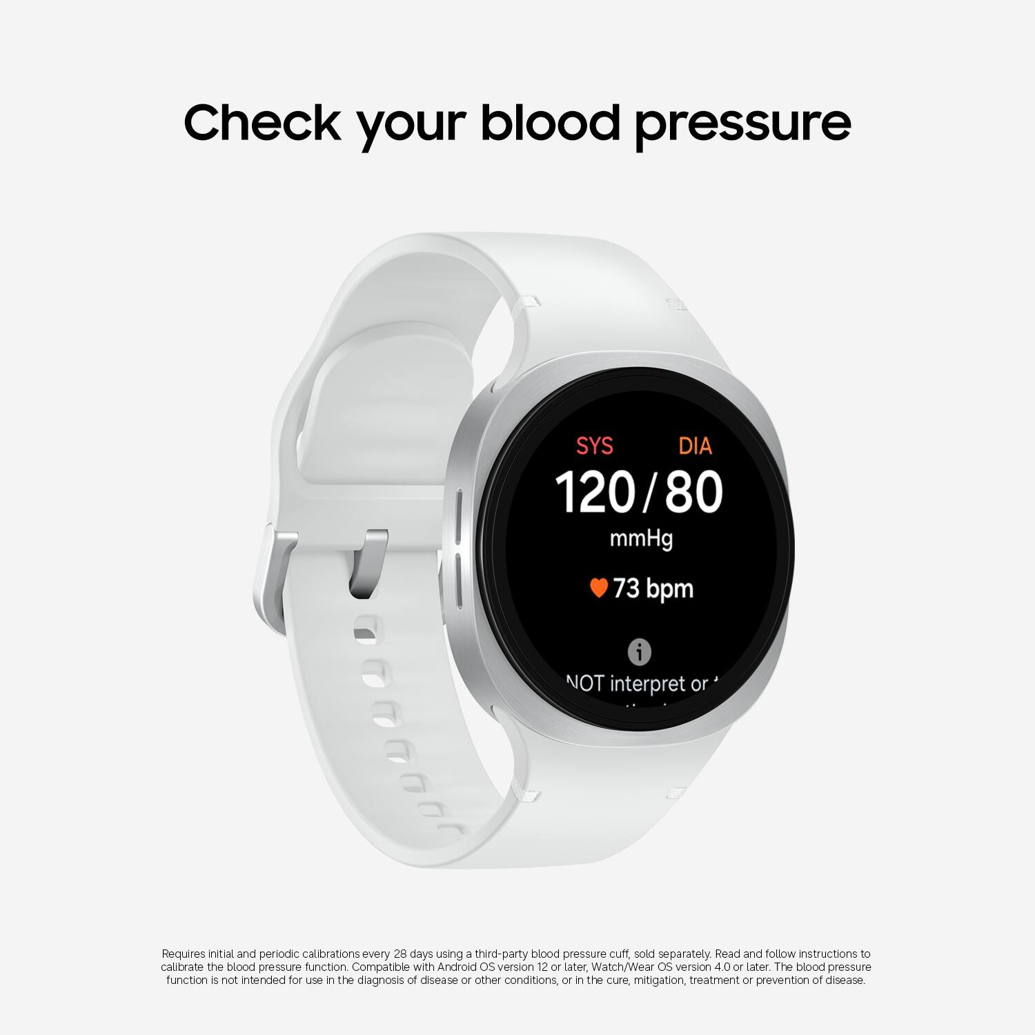 Check your blood pressure

SYS 120 / DIA 80 mmHg  
73 bpm  
NOT interpret or

Requires initial and periodic calibrations every 28 days using a third-party blood pressure cuff sold separately. Read and follow instructions to calibrate the blood pressure function. Compatible with Android OS version 12 or later, Watch/Wear OS version 4.0 or later. The blood pressure function is not intended for use in the diagnosis of disease or other conditions, or in the cure, mitigation, treatment or prevention of disease.