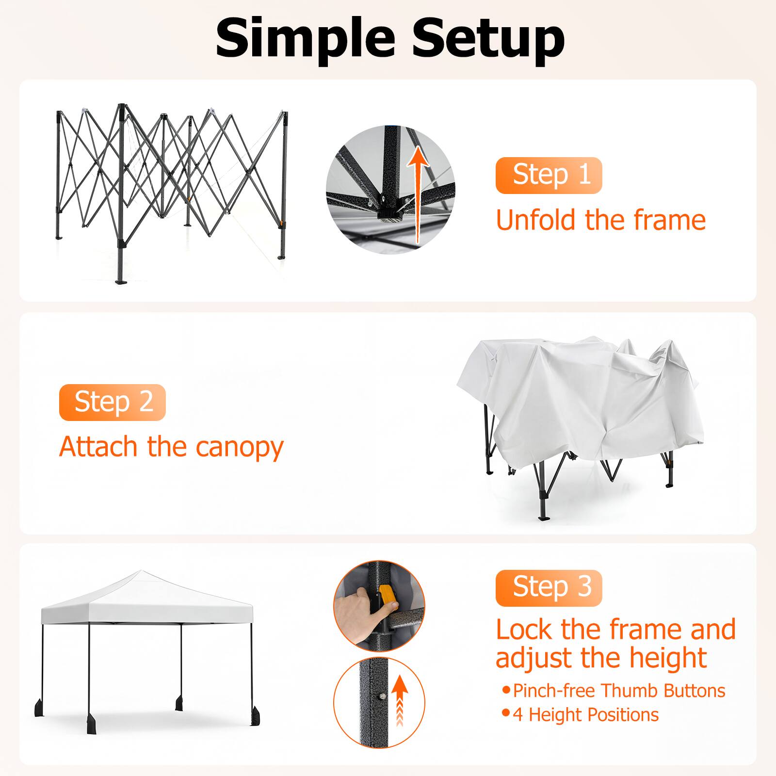 Simple Setup

Step 1  
Unfold the frame

Step 2  
Attach the canopy

Step 3  
Lock the frame and adjust the height  
- Pinch-free Thumb Buttons  
- 4 Height Positions