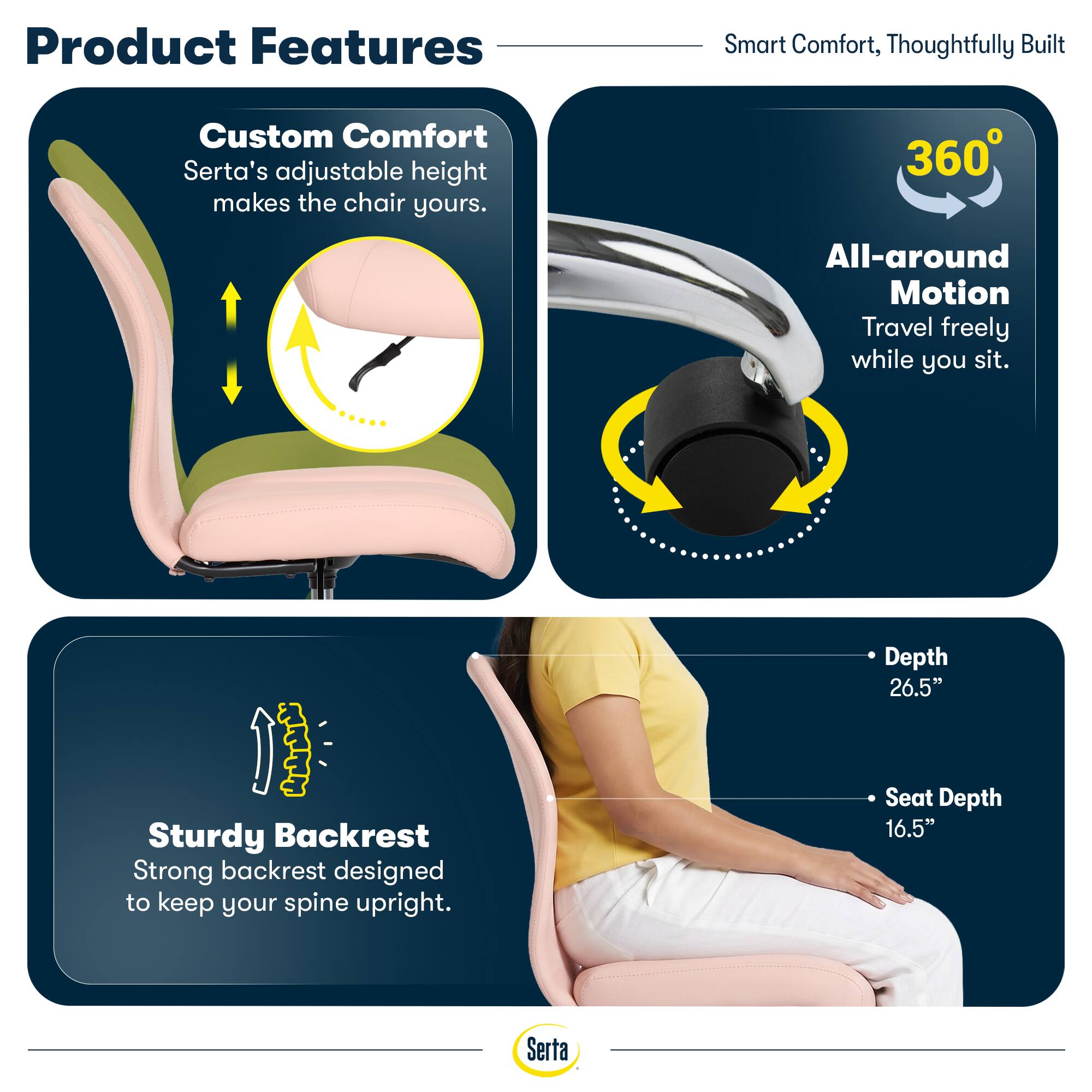 Product Features

Smart Comfort, Thoughtfully Built

Custom Comfort
Serta's adjustable height makes the chair yours.

360°
All-around Motion
Travel freely while you sit.

Sturdy Backrest
Strong backrest designed to keep your spine upright.

Depth 26.5"
Seat Depth 16.5"