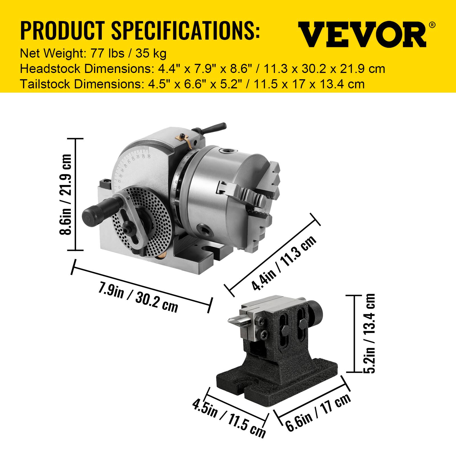 PRODUCT SPECIFICATIONS:  
VEVOR  
Net Weight: 77 lbs / 35 kg  
Headstock Dimensions: 4.4" x 7.9" x 8.6" / 11.3 x 30.2 x 21.9 cm  
Tailstock Dimensions: 4.5" x 6.6" x 5.2" / 11.5 x 17 x 13.4 cm