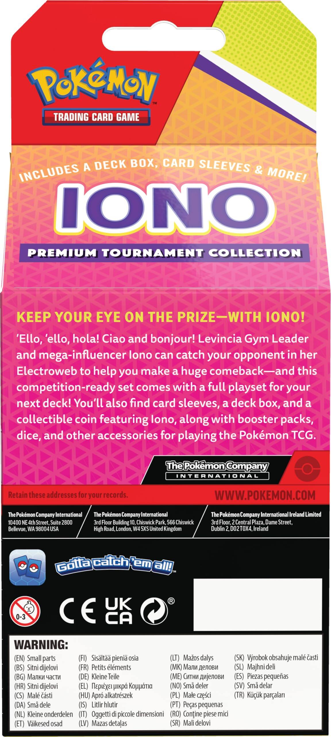 Pokémon Trading Card Game Deck Box, Card Sleeves Includes & More! Iono Premium Tournament Collection Keep Your Eye on the Prize - With Iono! 'Ello, 'ello, hola! Ciao and bonjour! Levincia Gym Leader and mega-influencer Iono can catch your opponent in her Electroweb to help you make a huge comeback - and this competition-ready set comes with a full playset for your next deck! You'll also find card sleeves, deck box, and collectible coin featuring Iono, along with booster packs, dice, and other accessories for playing the Pokémon TCG. The Pokémon Company International Retain these addresses for your records. WWW.POKEMON.COM

Pokémon Company International
Bellevue, WA 98004 USA

Pokémon Company International
High Road, W6, Unit 1, London
Chiswick, London, UK

Pokémon Company International Ireland Limited
Central Plaza, Street, Dublin 1, Ireland

Gotta catch 'em all!

WARNING: (EN) Small parts (ES) Piezas pequeñas (FR) Petits éléments (DE) Kleine Teile (IT) Piccoli pezzi (PL) Małe części (PT
