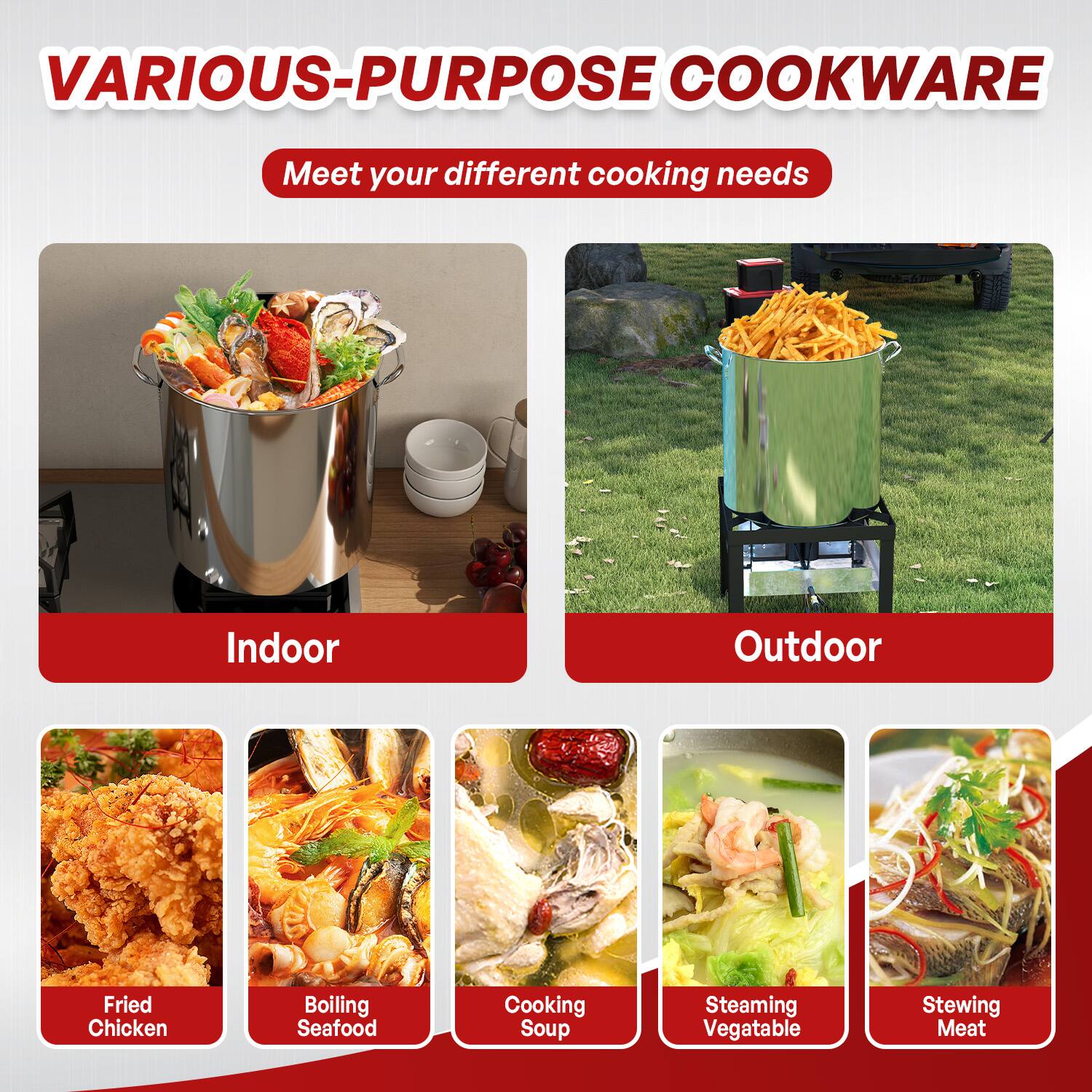 VARIOUS-PURPOSE COOKWARE  
Meet your different cooking needs  

Indoor  
- Fried Chicken  
- Boiling Seafood  
- Cooking Soup  
- Steaming Vegetable  
- Stewing Meat  

Outdoor
