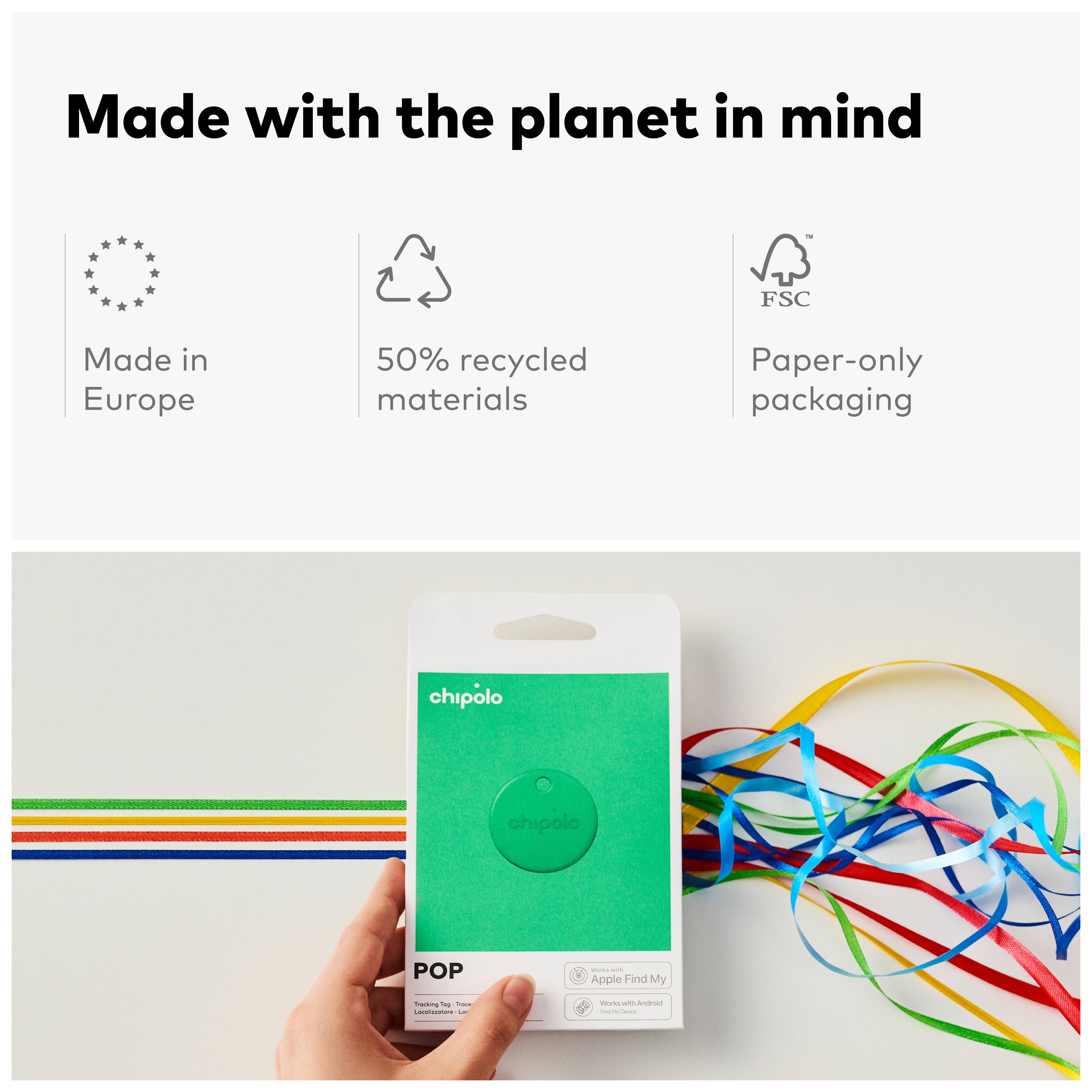 Made with the planet in mind  
FSC  
Made in Europe  
50% recycled materials  
Paper-only packaging  

chipolo  
POP  
- Apple Find My  
- Works with Android
