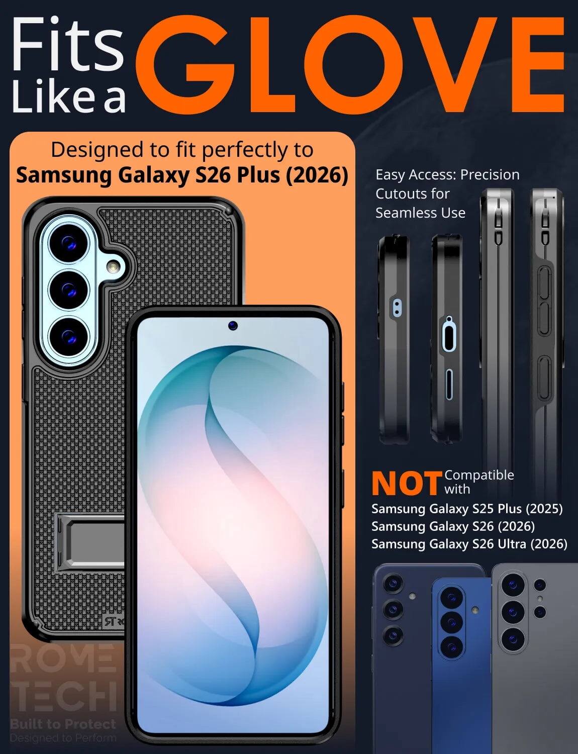 Fits GLOVE Like a  
Designed to fit perfectly to Samsung Galaxy S26 Plus (2026)  
Easy Access: Precision Cutouts for Seamless Use  

Compatible NOT with  
Samsung Galaxy S25 Plus (2025)  
Samsung Galaxy S26 (2026)  
Samsung Galaxy S26 Ultra (2026)  

SR ROME TECH  
Built to Protect  
Designed to Perform